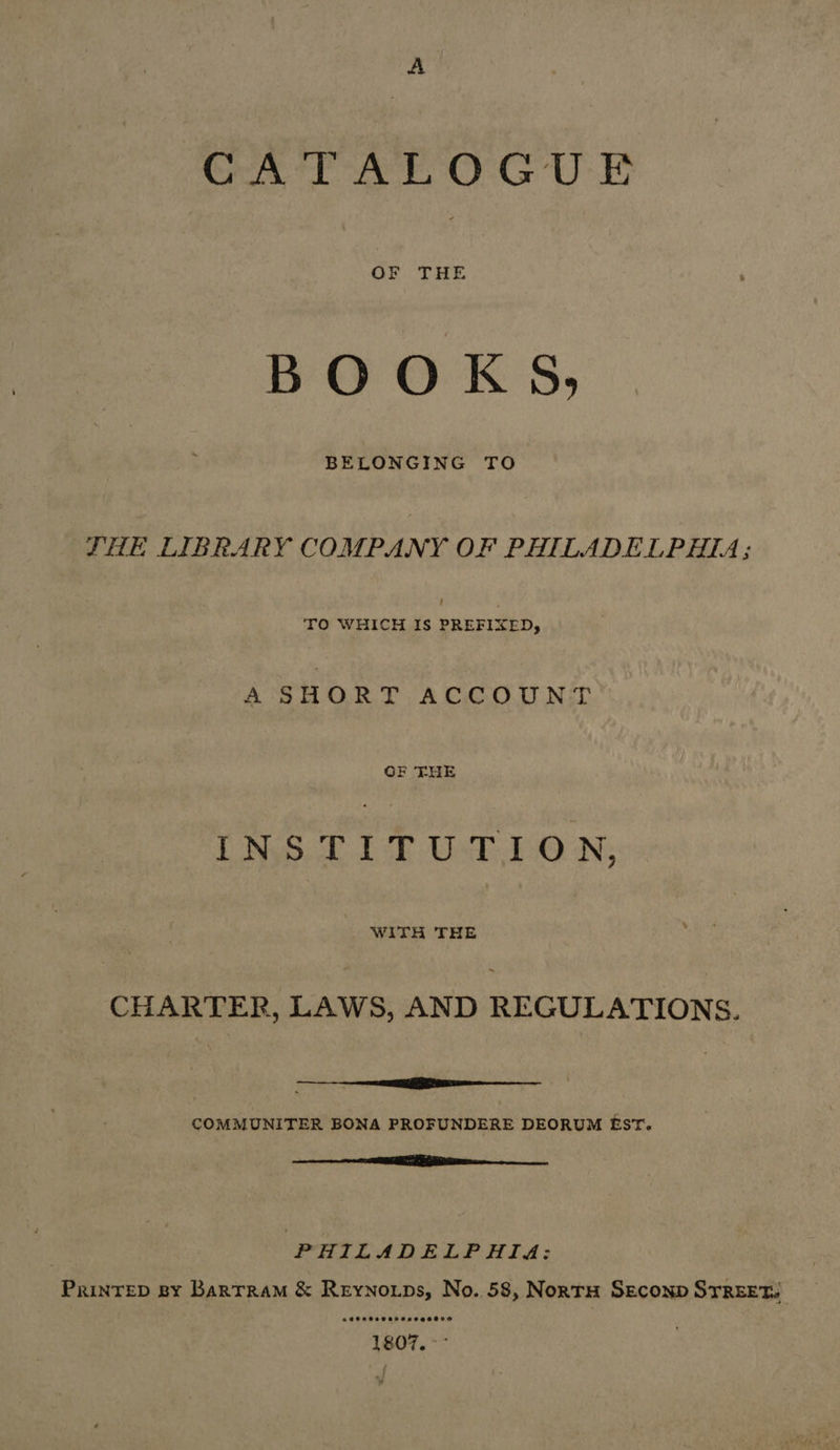 GA TALOGUE OF THE BOOKS, BELONGING TO THE LIBRARY COMPANY OF PHILADELPHIA; : TO WHICH IS PREFIXED, A SHORT ACCOUNT OF THE INSTITUTION, CHARTER, LAWS, AND REGULATIONS. EE i ————— COMMUNITER BONA PROFUNDERE DEORUM EST. rn PHILADELPHIA: Prinrep By Barrram &amp; Reynoips, No. 58, NorrH Seconp STREET.