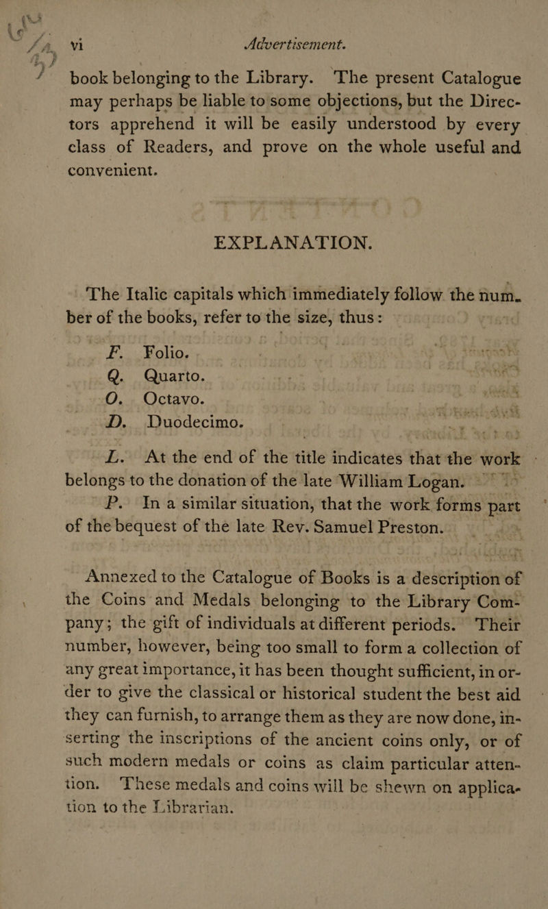 book belonging to the Library. The present Catalogue may perhaps be liable to some objections, but the Direc- tors apprehend it will be easily understood by every class of Readers, and prove on the whole useful and convenient. EXPLANATION. The Italic capitals which immediately follow the num. ber of the books, refer to the size, thus: F. Folio. Q. Quarto. O. Octavo. D. Duodecimo. L. At the end of the title indicates that ei os belongs to the donation of the late William Logan. | ~ P. Ina similar situation, that the work forms part of the bequest of the late Rev. Samuel Preston. | Annexed to the Catalogue of Books is a description of the Coins and Medals belonging to the Library Com- pany; the gift of individuals at different periods. Their number, however, being too small to forma collection of any great importance, it has been thought sufficient, in or- der to give the classical or historical student the best aid they can furnish, to arrange them as they are now done, in- serting the inscriptions of the ancient coins only, or of such modern medals or coins as claim particular atten- tion. hese medals and coins will be shewn on applica- tion to the Librarian.