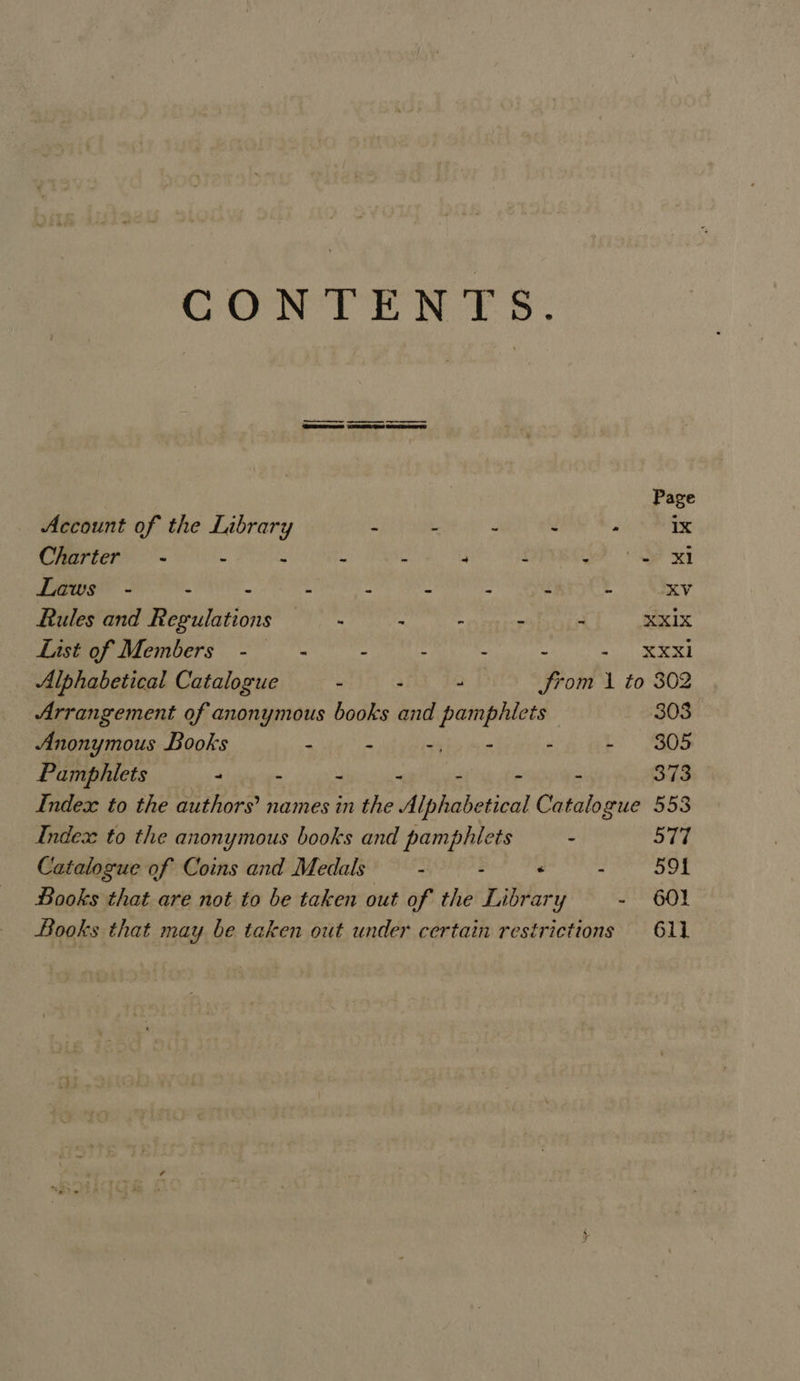 CONTENTS. | | | Page Account of the Library x F d - 1x Charter - : : . . “ : lies | Laws - - - . : - ; s . KV Rules and Regulations —- = “ere BOEA XXX List of Members - - “ : : s MME he 1 Alphabetical Catalogue - : - from 1 to 302 Arrangement of anonymous books and pamphiets 303 Anonymous Books “ “ tab&gt; Are . ES DS Pamphiets - - . - aie ote - 373 Index to the authors’ names in the Alphabetical Catalogue 553 Indez to the anonymous books and pamphlets : 577 Catalogue of Coins and Medals - . . eer ek Books that are not to be taken out of the Library - 60! Books that may be taken out under certain restrictions 611