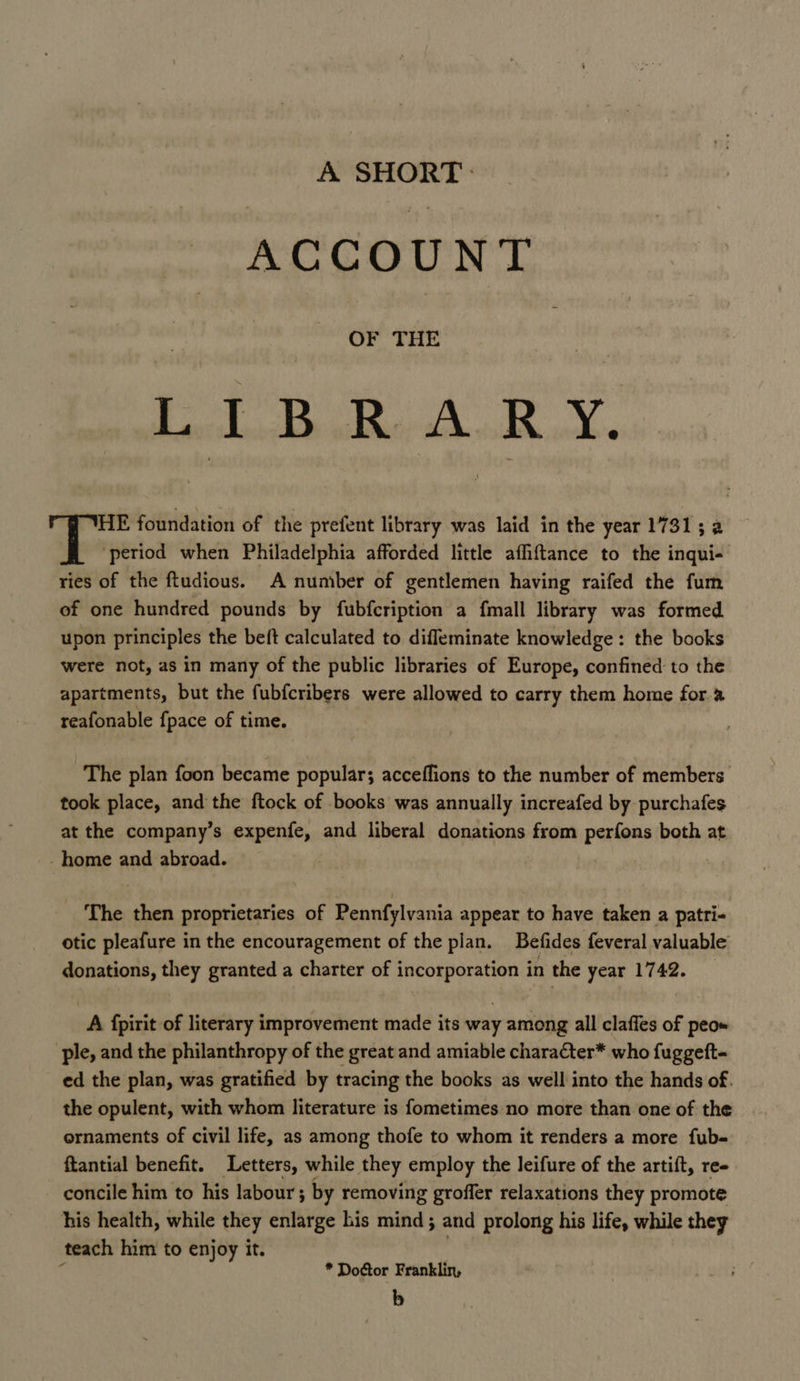 A SHORT. ACCOUNT OF THE 5 a NO ae: Gee HE foundation of the prefent library was laid in the year 1731; a ‘period when Philadelphia afforded little affiftance to the inqui- ries of the ftudious. A number of gentlemen having raifed the fum of one hundred pounds by fubfcription a fmall library was formed upon principles the beft calculated to difleminate knowledge: the books were not, as in many of the public libraries of Europe, confined to the apartments, but the fubfcribers were allowed to carry them home for. reafonable fpace of time. The plan foon became popular; acceffions to the number of members took place, and the ftock of books was annually increafed by purchafes at the company’s expenfe, and liberal donations from perfons both at - home and abroad. The then proprietaries of Pennfylvania appear to have taken a patri- otic pleafure in the encouragement of the plan. Befides feveral valuable donations, they granted a charter of incorporation in the year 1742. A {pirit of literary improvement made its way among all claffes of peo» ple, and the philanthropy of the great and amiable character* who fuggeft~ ed the plan, was gratified by tracing the books as well into the hands of. the opulent, with whom literature is f{ometimes no more than one of the ornaments of civil life, as among thofe to whom it renders a more fub- ftantial benefit. Letters, while they employ the leifure of the artift, re- concile him to his labour; by removing groffer relaxations they promote his health, while they enlarge his mind; and prolong his life, while they teach him to enjoy it. | ; * Doctor Franklin, b