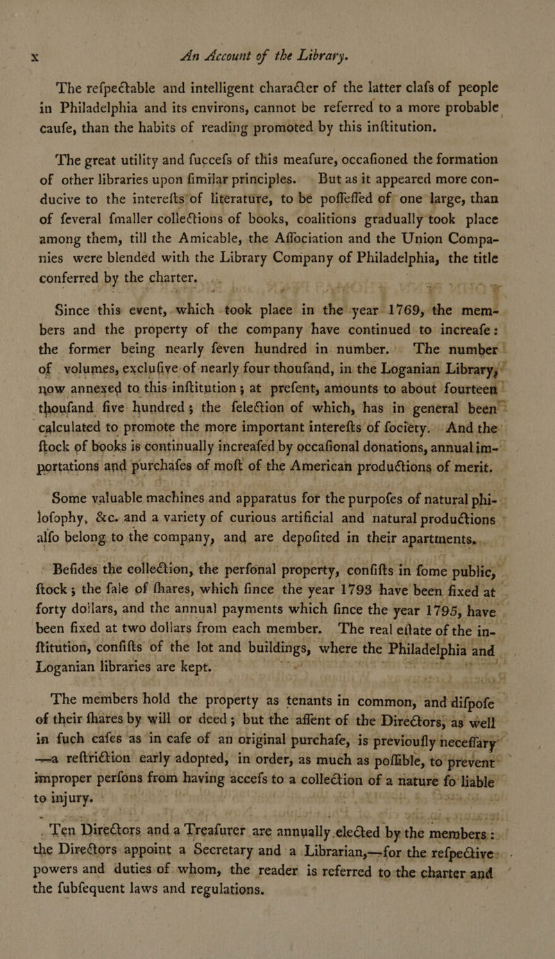The refpectable and intelligent charaCter of the latter clafs of people in Philadelphia and its environs, cannot be referred to a more probable caufe, than the habits of reading promoted by this inftitution. The great utility and fuccefs of this meafure, occafioned the formation of other libraries upon fimilar principles. | But as it appeared more con- ducive to the interefts'of literature, to be poflefled of one large, than of feveral fmaller colle&amp;tions of books, coalitions gradually took place among them, till the Amicable, the Affociation and the Union Compa- nies were blended with the Library Company of Philadelphia, the title conferred by the charter, 3 shai! aeense sy Ok ’ 460 ¥ Since this event, which took stad in ba year 1769,. he mem- bers and the property of the company have continued to increafe: the former being nearly feven hundred in number... The number | of volumes, exclufive of nearly four thoufand, in the Loganian Library; now annexed to this. inftitution ; at prefent, amounts to about fourteen » ftock of books i is continually increafed by occafional donations, annual im-- portations and purchafes of moft of the American productions of merit. Some satable ieob ines and apparatus for the purpofes of natural phi-. : lofophy, &amp;c. and a variety of curious artificial and natural productions © alfo belong to the company, and are depofited i in their apartments... Befides the eolleétion, the perfonal property, confifts in fome ptiblies i ftock ; the fale of fhares, which fince the year 1793 have been fixed at s forty doilars, and the annual payments which fince the year 1795, have * been fixed at two dollars from each member. The real eftate of the i in- : ftitution, confifts of the lot and bere. where the ‘Philadelphia and are Loganian libraries are kept. \ The members hold the property as tenants in common, and difpote of their fhares by will or deed; but the affent of the DireCtors; as well in fuch cafes as in cafe of an original purchafe, is previoufly necefflary’ és —a reftriftion early adopted, in order, as much as pofible, to'prevent’ improper poe from rie accefs to a wt eps of a nature news ‘able’ , Ten Directors anda Treafurer. are Soman te le Geed by ee pertains the Direftors appoint a Secretary and a Librarian,—for the refpetives. . powers and duties of whom, the reader is referred to:the charter and the fubfequent laws and regulations.