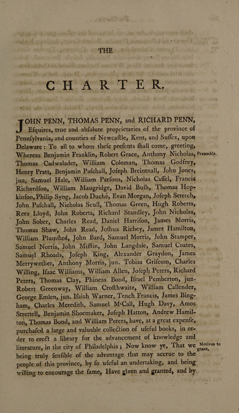 THE a OHN PENN, THOMAS PENN, and RICHARD PENN, _ Efquires, true and. abfolute proprietaries of the province of Peabtatenbing and counties of Newcaftle, Kent, and Suffex, upon Delaware = To all'to whom thefe prefents hall come, greeting, Whereas Benjamin Franklins Robert Grace, Anthony Nicholas, Preamble. Thomas..Cadwalader, William Coleman, Thomas Godfrey, Henry Pratt, Benjamin Pafchall, Jofeph Breintnall, John Jones, jun; Samuel Hale, William Parfons, Nicholas. Caffel, Franci¢ Richardfon, William Maugridge, David Buth, Thomas Hop- kinfon, Philip Syng, Jacob Duche, Evan Morgan, Jofeph Stretchy John. Pafchall, Nicholas Scull, Thomas Green, Hugh Roberts, Rees Lloyd, John Roberts, Richard Standley, John Nicholas, ‘ John Sober, Charles Read, Daniel Harrifon, James Morris, Thomas Shaw, John Read, Jofhua Richey, James Hamilton, William Plumfted, John Bard, Samuel Morris, John Stamper, Samuel Norris, John Mifflin, John Langdale, Samuel Coates, Samuel ‘Rhoads, Jofeph King, Alexander Graydon, James Merrywether, Anthony Morris, jun. Tobias Grifcom, _ Charles Willing, Ifaac Williams, William Allen, Jofeph Peters, Richard. - Peters, Thomas Clay, Phineas Bond, Ifrael Pemberton, jun: Robert Greenway, William Crofthwaite, William Callender, George Emlen, jun. Ifaiah Warner, Tench Francis, James Bing- ham, Charles Meredith, Samuel M:Call, Hugh Davy, Amos, Strettell,. Benjamin Shoemaker, Jofeph Hatton, Andrew Hamil- ton, Thomas Bond, and William Peters, have, at a great expenfe, purchafed a large. and valuable colleétion of ufeful books, in or- der to ereét a library for the advancement of knowledge and. literature, in the city of Philadelphia; Now know ye, That we Kona to being truly fenfible of the advantage that may accrue to the people of this province, by fo ufeful an undertaking, and being’ willing to encourage the fame, Have given and granted, and by.