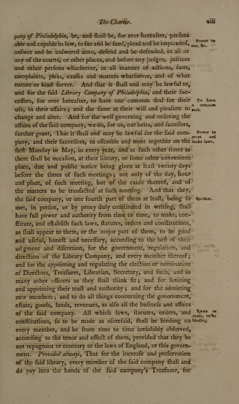 The Charter. sill pany of Philadelphia, be, and thall‘be, for ever hereafter, perfons able and capable‘in law, to fue and be fued; plead and be impleaded, Pye -anfwer and be anfwered unto, «defend and be defended, in ali or any’of the courts, or other places, and before any judges, juitices and other perfons whatfoever, invall manner of actions, fuits, complaints, pleas, caufes and matters whatfoever, and of what nature or kind foever. And that it’ fhall and may be lawful to, and for the faid Library Company of Philadelphia, and their fa: cefiors, for ever hereafter, to ‘have one common ‘feal for their To have ufeyin their affairs s and the fame’ at their will and pleafure tona -chatige and alter. “And for the well governing and ordering the affairs of the faid' company, we'do, for us, oar heirs, and fucefiors, further grant, “That it fhall-and may be lawful for the faid com- hase ihe pany, and their fuccefiors, to aflemble and meet together on the inake laws. firft Monday i in May, in every year, aid at fuch other times’as’ there fhall be occafion, at their library, or fome other convenient’ place, “due and public notice being given at leaft ‘twenty days” before the times of fuch meetings 3 not only of the day, hour’ and- place, ‘of fuch” meeting, but of the caufe thereof, and” of’ the matters to be tranfacted at fuch meeting. And'that they,” the faid company, or one fourth part of them at leaft, ‘being {6° Quotum. _met, in perfon, or by proxy duly ben, is ct in writing, fhall _ have full power and authority from to time, to make, con-~ ftitute, and eftabiith fuch laws, itatutes, orders and conftitutions, , as fhall : appear to them; or the major part of them, to be good - and ‘ufeful, honeft and neceffary, according to the beft of their” ud gment and. diferetion, for the government, ‘regulation, and ~~ dire@tion of the Library Company, and every member thereof; and for the appointing and regulating the election or nomination of Direétors, Treafurer, Librarian, Secretary, and fuch, and fo many other ‘officers as they fhall think fit; and for limiting and appointing their truft and authority ; and for the admitting : new members ; and to do all things concerning the government, eftate, goods, lands, revenues, as alfo all the bufinefs and affairs — of the’ faid* company. All which laws, ftatutes, orders, Icogt tae Bs, conftitutions, fo to be made as aforefaid, fhall be binding on bindieg. every member, and be from time to time inviolably obferved, according to thé tenor and effet of them, provided that they be not repugnant or contrary to the laws of England, or this govern- ment. Provided always, That for the increafe and prefervation of ‘the faid library, every member of the faid company hall and do pay into the hands of the faid company’s” Trezfurer, “ for