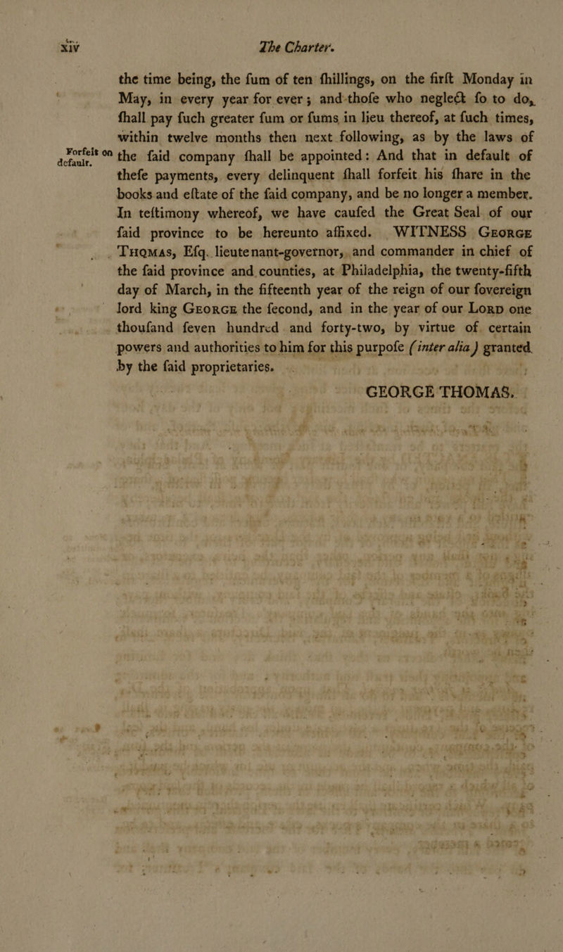 the time being, the fum of ten fhillings, on the firft Monday in May, in every year for ever; and-thofe who neglect fo to do, fhall pay fuch greater fum or fums in lieu thereof, at fuch times, within twelve months then next following, as by the laws of eee the faid company fhall be appointed: And that in default of thefe payments, every delinquent fhall forfeit his fhare in the books and eftate of the faid company, and be no longer a member. In teftimony whereof, we have caufed the Great Seal of our - faid province to be hereunto afhxed. WITNESS Georce _ Tuomas, Efq. lieutenant-governor,, and commander in chief of the faid province and counties, at Philadelphia, the twenty-fifth day of March, in the fifteenth year of the reign of our fovereign lord king Georcs the fecond, and in the year of our Lorp one thoufand feven hundred and forty-two, by virtue of. certain powers and authorities to him for this purpofe (inter alia i granted. by the faid proprietaries. GEORGE THOMAS. ! hey MOMs ee a.