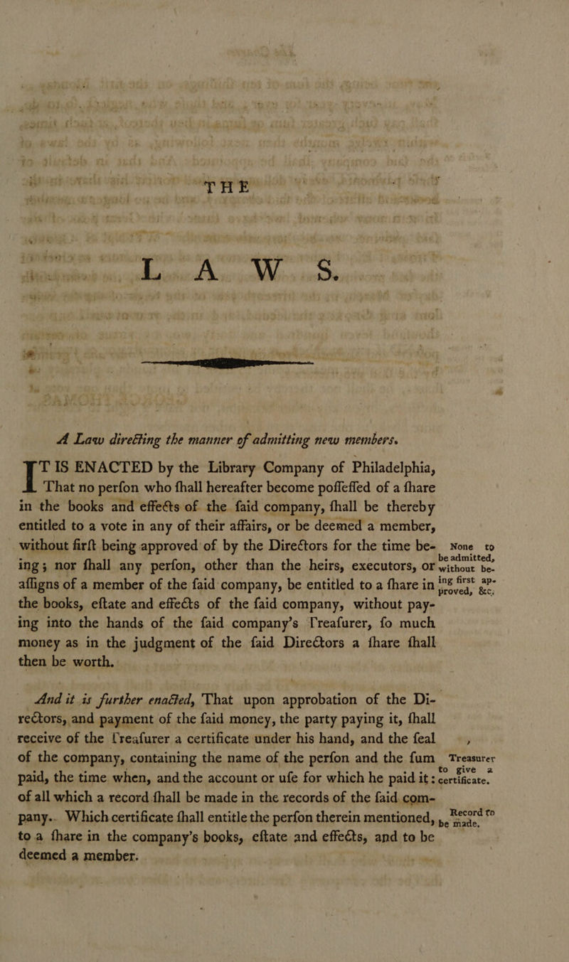 inl ts i ; ‘ ¥ ; 4 Law diretting the manner of admitting new members. TIS ENACTED by the Library Company of Philadelphia, a ‘That no perfon who fhall hereafter become pofleffed of a fhare in the books and effects of the faid company, fhall be thereby entitled to a vote in any of their affairs, or be deemed a member, without firft being approved of by the Direétors for the time be- None to ing; nor fhall any perfon, other than the heirs, executors, or ae afligns of a member of the faid company, be entitled to a fhare in iad Hii se the books, eftate and effects of the faid company, without pay- ing into the hands of the faid company’s [reafurer, fo much money as in the Judgment of the faid Directors a fhare fhall then be worth, And it is further enaGed, That upon approbation of the Di- rectors, and payment of the faid money, the party paying it, fhall receive of the lreafurer a certificate under his hand, and the feal : of the company, containing the name of the perfon and the fum_ Treasurer paid, the time when, and the account or ufe for which he paid it ; ok of all which a record fhall be made in the records of the faid com- pany.. Which certificate fhall entitle the perfon therein mentioned, be ate. : toa fhare in the company’s pops eftate and effects, and to be deemed a member. |
