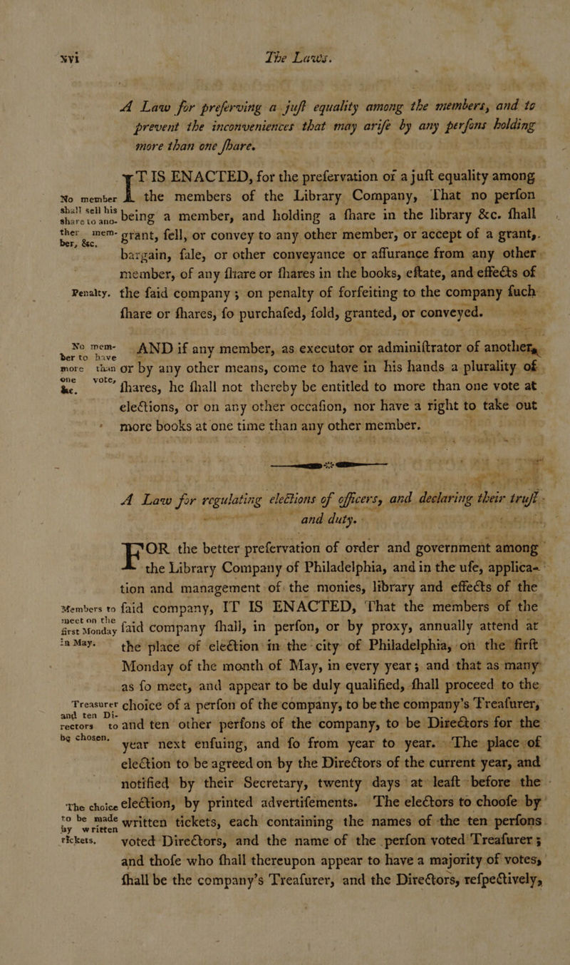 A Law for preferving a juft equality among the members, and to prevent the inconveniences that ot ca ife 7 any perfons wining | more than one _fbare. TIS ENACTED, for the “idk ped Or a juft equality among No member I the members of the Library Company, That no perfon shall sell h's being a member, and holding a fhare in the library &amp;c. fhall bg ao grant, fell, or convey to any other member, or accept of a grant,. bargain, fale, or other conveyance or affurance from any other. member, of any fhare or fhares in the books, eftate, and effects of Penalty. the faid company ; on penalty of forfeiting to the company fuch fhare or fhares, fo purchafed, fold, granted, or conveyed. —— - No mem- — AND if any member, as executor or PNY tees of another, Ber to have more than or by any other means, come to have in his hands a plurality of | on te, ak A thares, he fhall not thereby be entitled to more than one vote at eleftions, or on any other occafion, nor have a right to take out * more books 2 at one time than any other See agi | pet 7 ae we A Law fir i seg elections of ofcers, and dering heir rey ‘ and duty. - Fo the better prefervation of order and government among : the Library Company of Philadelphia, and in the ufe, applica~ tion and management of: the monies, library and effects of the Members to faid company, IT IS ENACTED, That the members of the ey ae faid company fhall, in perfon, or by proxy, annually attend at ‘a May. the place of ele€tion in the city of Philadelphia, on the firft Monday of the month of May, in every year; and that as many as fo meet, and appear to be duly qualified, . fhall proceed to the Ho genge choice of a perfon of the company, to be the company’s ‘Freafurer, rectors. toand ten other perfons of the company, to be DireGtors for the be chosen” Year next enfuing, and fo from year to year. . The place of election to be agreed on by the DireCtors of the current year, and notified by their Secretary, twenty days at» leaft before the - The choice Cle€tion, by printed advertifements. The electors to choofe. ‘by’ ea be made written tickets, each containing the names of ‘the ten perfons. rickets. voted Directors, and the name of the perfon voted’ Treafurer ; and thofe who fhall thereupon appear to have a majority of votess fhall be the company’s Treafurer, and the Diretors, refpectively,