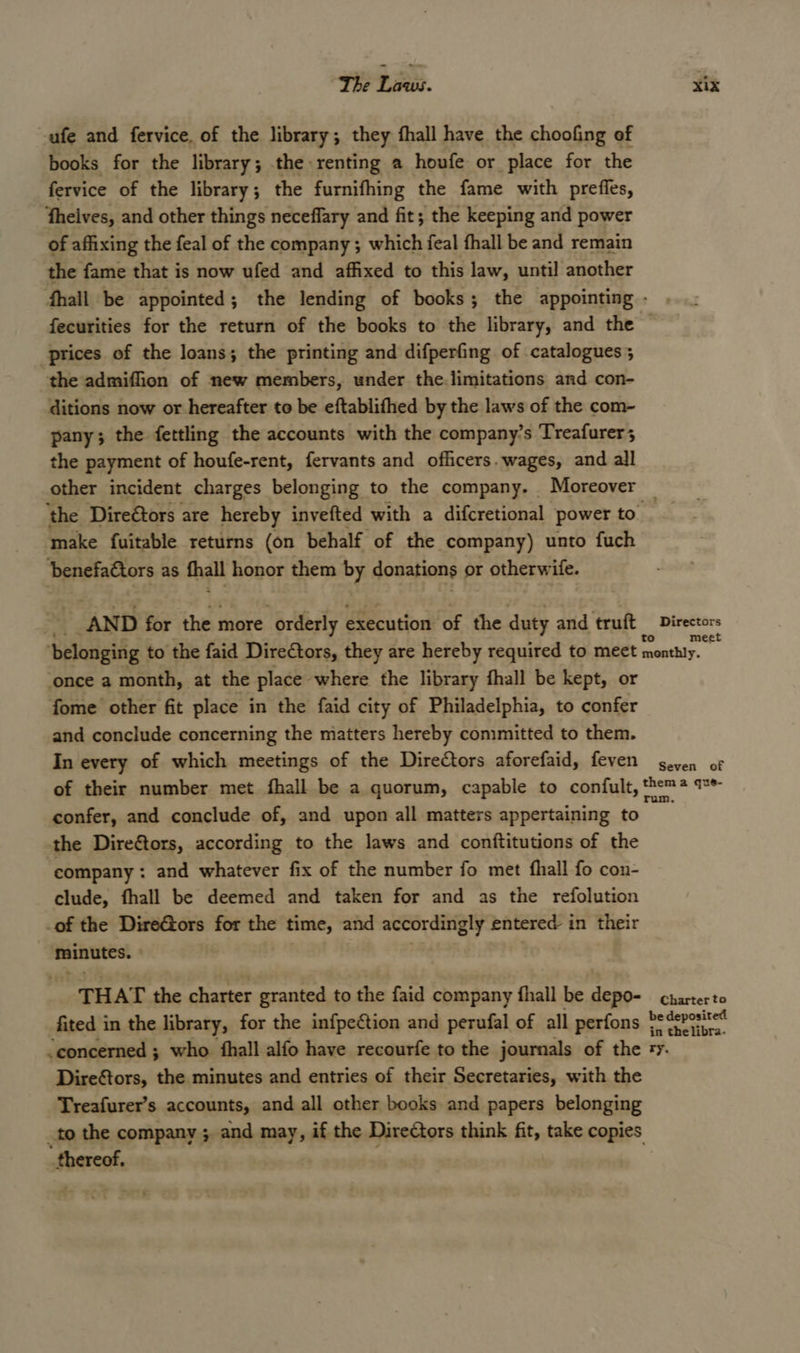 -ufe and fervice, of the library; they fhall have the choofing of books for the library; the renting a houfe or place for the fervice of the library ; the furnifhing the fame with preffes, theives, and other things neceflary and fit; the keeping and power of affixing the feal of the company ; which feal fhall be and remain the fame that is now ufed and affixed to this law, until another fhall be appointed; the lending of books; the appointing - fecurities for the return of the books to the library, and the © prices of the loans; the printing and difperfing of catalogues; the admiffion of new members, under the.limitations and con- ditions now or hereafter te be eftablifhed by the laws of the com- pany; the fettling the accounts with the company’s Treafurer; the payment of houfe-rent, fervants and officers. wages, and all other incident charges belonging to the company. Moreover — ‘the Direétors are hereby invefted with a difcretional power to make {uitable returns (on behalf of the company) unto fuch ‘benefa€tors as hall honor them ed donations or otherw ife. AND for the more “orderly execution of the duty and truft tA era ‘belonging to the faid Directors, they are hereby required to meet eta once a month, at the place where the library fhall be kept, or fome other fit place in the faid city of Philadelphia, to confer and conclude concerning the matters hereby committed to them. In every of which meetings of the Directors aforefaid, feven geven of of their number met fhall be a quorum, capable to confult, them* * confer, and conclude of, and upon all matters appertaining to the Dire@tors, according to the laws and conftitutions of the company : and whatever fix of the number fo met fhall fo con- clude, fhall be deemed and taken for and as the refolution _of the DireGors for the time, and accordingly entered i in their minutes. THAT the charter granted to the faid company fhall be dene Bbiieete fited in the library, for the infpection and perufal of all perfons wate -concerned ; who {hall alfo have recourfe to the journals of the +y. Direftors, the minutes and entries of their Secretaries, with the Treafurer’s accounts, and all other books and papers belonging to the company ; and may, if the Directors think fit, take copies thereof.
