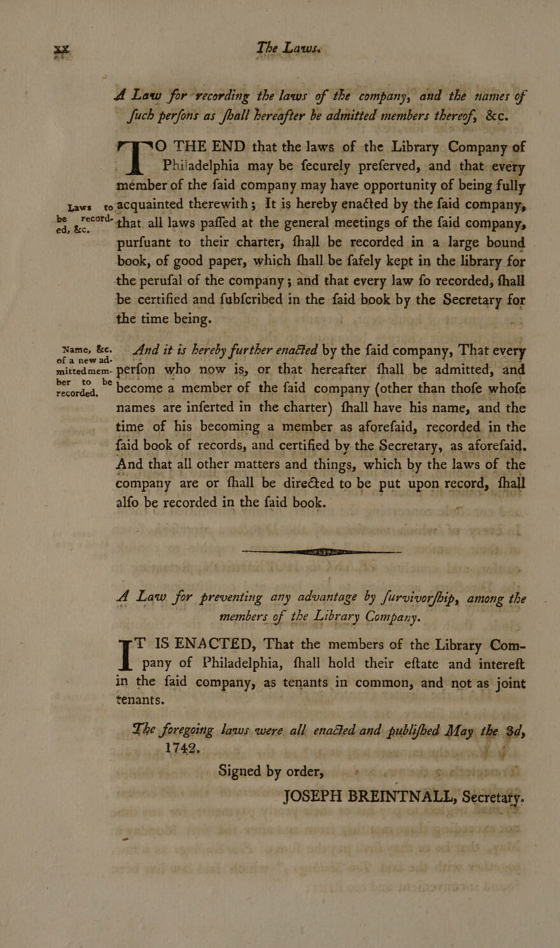 4 Law for recording the laws of the company, and the names of uch perfons as foal hereafter be admitted members thereof, &amp;e. ‘0 THE END that the laws of the Library Company of Philadelphia may be fecurely preferved, and that every satnbet of the faid company may have opportunity of being fully Laws to acquainted therewith; It is hereby enacted by the faid company, at o** that all laws paffed at the general meetings of the faid company, purfuant to their charter, fhall be recorded in a large bound © book, of good paper, which fhall be fafely kept in the library for the perufal of the company; and that every law fo recorded, thall be certified and fubfcribed in the faid book by the Secretary for the time being. st Name, &amp;e. And it is hereby further enatted by the faid company, That every mitted mem- n- perfon who now is, or that. hereafter fhall be admitted, and es become a member of the faid company (other t than thofe whofe names are inferted in the charter) fhall have his name, and the time of his becoming a member as aforefaid, recorded. in the faid book of records, and certified by the Secretary, as aforefaid. And that all other matters and things, which by the laws of the company are or fhall be direéted to be put upon record, thal alfo be recorded in the faid book. ee A Law for preventing any tik oe: by furvivorfbip, among } the members of the Library Company. T IS ENACTED, That the members of the Library Com- | pany of Philadelphia, fhall hold their eftate and intereft in the faid company, as tenants in common, and not as joint tenants. The foregoing laws were all enacted and publi oes May the 3d, 1742, dos ce ¥ Signed by order, +» — 5 D ‘JOSEPH BREINTN se? Seca.