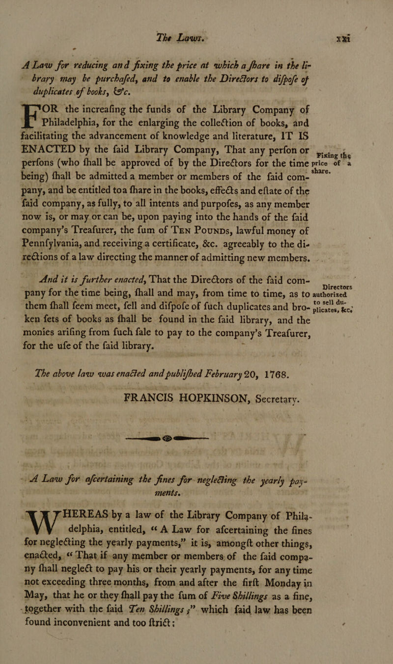 A Law for reducing and fixing the price at which a foare in the li- brary may be purchafed, and to enable the Direétors to difpofe of duplicates of books, &amp;S'c. Fou the increafing the funds of the Library Company of - Philadelphia, for the enlarging the collection of books, and facilitating the advancement of knowledge and literature, IT 1S ENACTED by the faid Library Company, That any perfon or being) fhall be admitted a member or members of the faid com-— pany, and be entitled toa fhare in the books, effeéts and eftate of the faid company, as fully, to all intents and purpofes, as any member now is, or may or can be, upon paying into the hands of the faid company’s Treafurer, the fum of Ten Pounps, lawful money of Pennfylvania, and receiving a certificate, &amp;c. agreeably to the di- re€tions of a law directing the manner of admitting new members. And it is further enacted, That the Directors of the faid com- are. Directors them fhall feem meet, fell and difpofe of fuch duplicates and bro- ken fets of books as fhall be found in the {aid HOrALY and the monies arifing from fuch fale to pay to the Fompany s Treafurer, for the ufe of the faid library. The above law was enacted and publifoed February 20, 1768. FRANCIS HOPKINSON, Secretary. A Sus _ afcertaining the fines for negleding the yearly pay ments. 7 HEREAS by a law of the Library Company of Phila- \ y delphia, entitled, «« A Law for afcertaining the fines for neglecting the yearly payments,” it is, amongft other things, enacted, ‘ That if. ‘any member or members; of the faid compa- ny thall neglect to pay his or their yearly payments, for any time not exceeding three months, from and after the firft Monday in May, that he or they fhall pay the fum of Five Shillings as a fine, - together with the faid Ten Shillings ;” 3” which faid law has been found inconvenient and too ftrict;