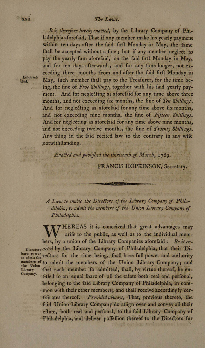 a&gt; s 411 The Laws. It is therefore hereby enaéted, by the Library Company of Phi- ladelphia aforefaid, That if any member make his yearly payment within ten days after the faid firft Monday in May, the fame fhall be accepted without a fine; but if any member neglect to pay the yearly fum aforefaid, on the faid firft Monday i in May, and for ten days afterwards, and for any time longer, not ex- ceeding three months from and after the faid firft Monday in May; fuch member fhall pay to the Treafurer, for the time be- ing, the fine of Five Shillings, together with his faid yearly pay- ment. And for negleéting as aforefaid for any time above three months, and not exceeding fix months, the fine of Ten ‘Shillings. And for negle€ting as aforefaid for any time above fix months, and not exceeding nine months, the fine of | Fi ifteen. Shillings. And for neglecting as aforefaid for any time above nine months, and not exceeding twelve months, the fine of Tauenty Shillings. Any thing in the faid recited law to the ¢ riainege § in mg — notwithftanding. 4 | ¥ Fines set- tied. ¥ ‘ a Enaéled and publifbed ie of March, 1769. FRANCIS HOPKINSON, Secretary. 4 Law to enable the Directors of the Loewy pas of Phila- “ delphia, ta admit the members of the Union Library Cannio of Philadelphia. HEREAS it-is conceived that great advantages may \ y arife to the public, as well as to the individual mem- bers, by a union of the Library Companies aforefaid: Be it en- Directors aed by the. Library Company of Philadelphia, that their Di- have vowet rectors for the time being, thall have full power and authority members fto admit the members of the Union Library Company; and Library that each member ‘fo admitted, ‘hall, by virtue thereof, be en- SomPmy- titled to an’ equal fhare of all the eftate both real and perfonal, belonging to the faid Library Company of Philadelphia, in’com- -mon with their other members; and fhall receive accordingly ‘cer- tificates thereof. “Provided always, That, prévious thereto, ‘the ‘faid Union Library Company do aflign over and convey all their -eftate, both real and perfonal, to the faid Library Company of ‘Philadelphia, ‘and ‘deliver uae thereof to the Directors for