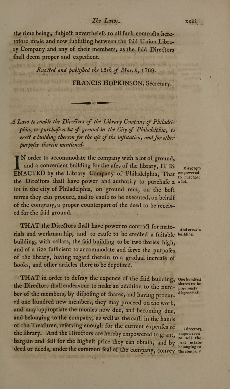 Lhe Laws. XXili- the time being; fubjeét neverthelefs to all fuch contracts here- | tofore made and now fubfifting between the faid Union Libra- ry Company and any of their members, as the faid Direétors _ fhall deem proper and expedient.  Enaéted and publi ifbed the 13th of pr i 1769. FRANCIS HOPKINSON, Secretary. A Law to enable the Direétors of the Library Company of Philadel phia, to purchafe a lot-of ground in the City of Philadelphia, to erect a building thereon for the ufe of the inftitution, and for other purpofes therein mentioned. N order to accommodate the company with alot of ground, and a convenient building for the ufes of the library, IT 1S —pirectors ENACTED by the Library Company of Philadelphia, That er the Directors fhall have power and authority to purchafe a alot, lot in the city of Philadelphia, on ground rent, on the beft terms they can procure, and to caufe to be executed, on behalf of the company, a proper counterpart of the deed to be receiy- ed for the faid ground. - THAT the Direétors fhall have powerto contra&amp; for mate- Pere rials and workmanthip, and to caufe to be erected a fuitable building. building, with cellars, the faid building to be two ftories high, - and of a fize fufficient to accommodate and ferve the purpofes of the library, having regard therein to a gradual increafe of books, and other articles there to be depofited. * THAT in order to defray the expence of the faid building, One hundred the Direétors hall endeavour to make an addition to the num- ‘revisusly” ber of the members, by difpofing of fhares, and having procur- ““P°se? °F ed one hundred new members, they may proceed on the work, and may appfopriate the monies now due, and becoming due, and belonging to the company, as well as the cath in the hands of the: Treafurer, referving enough for the current EES Oe re the library. And the Dire€tors are hereby empowered to grant, empowered to sell the- bargain and fell for the higheft price they can obtain, and by real estate~ » belonging to deed or west a7 under the common feal of ye company, convey the company