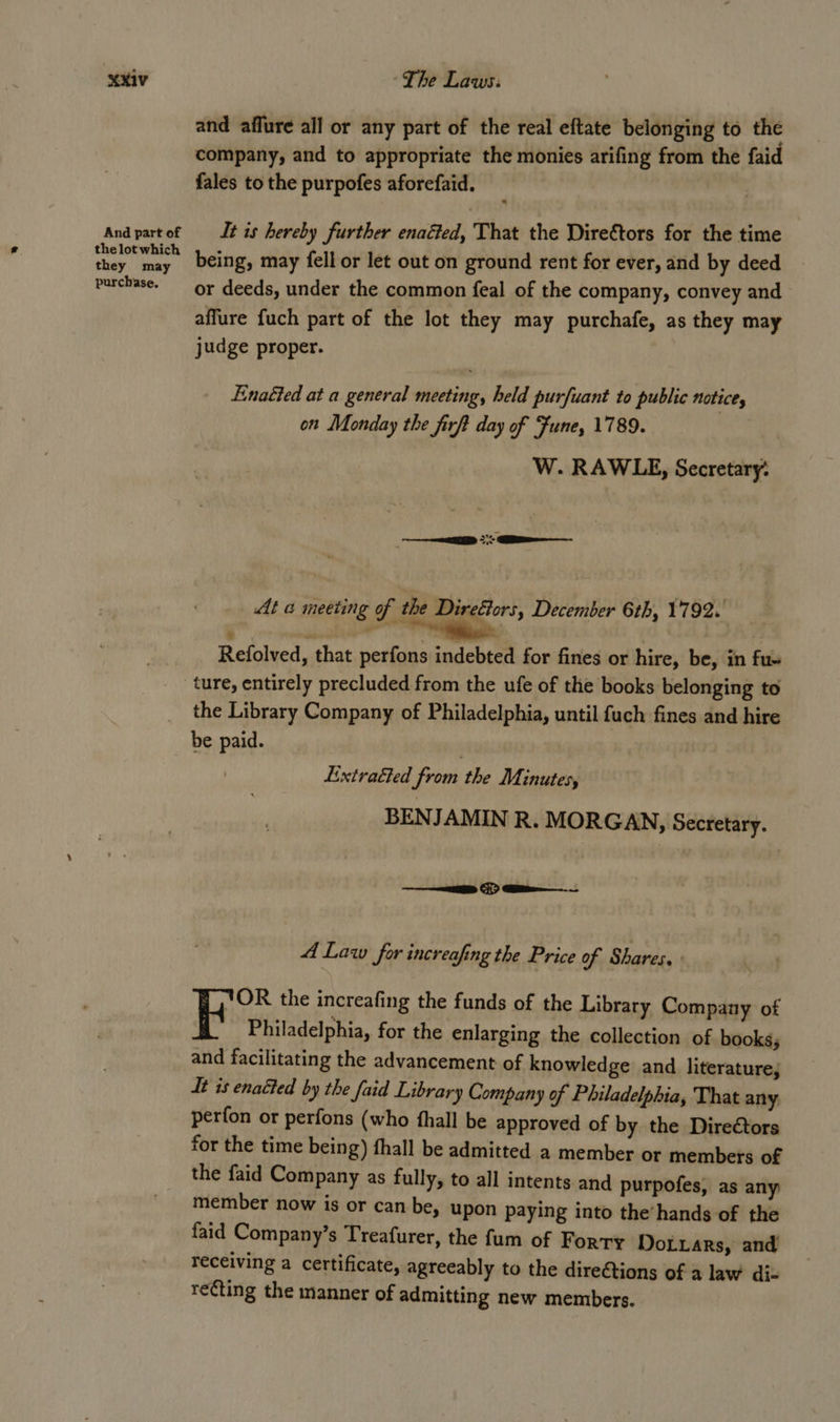 MRIV And part of the lot which they may purchase. ~The Laws: and affure all or any part of the real eftate belonging to the company, and to appropriate the monies arifing from the faid fales to the purpofes aforefaid. It is hereby further enacted, That the Diretors for the time being, may fell or let out on ground rent for ever, and by deed or deeds, under the common feal of the company, convey and affure fuch part of the lot they may purchafe, as they may judge proper. Enaéted at a general meeting, held purfuant to public notice, on Monday the firft day of Fune, 1789. W. RAWLE, Secretary: ED Si ———- At a meeting of the Directors, December 6th, 1792. Delniend shat perfons indebted for fines or hire, be, in fu- the Library Company of Philadelphia, until fuch fines and hire be paid. . Lxtratted from the Minutes, BENJAMIN R. MORGAN, Secretary. iliareb isk acs , A Law for increafing the Price of Shares, YOR the increafing the funds of the Library Company of Fk Philadelphia, for the enlarging the collection of books; and facilitating the advancement of knowledge and literature; dt is enaéted by the faid Library Company of Philadelphia, That any perfon or perfons (who fhall be approved of by the Direétors for the time being) hall be admitted a member or members of the faid Company as fully, to all intents and purpofes, as any member now is or can be, upon paying into the’ hands of the faid Company’s Treafurer, the fum of Forty DoLxars, and receiving a certificate, agreeably to the dire@tions of a law diz recting the manner of admitting new members.