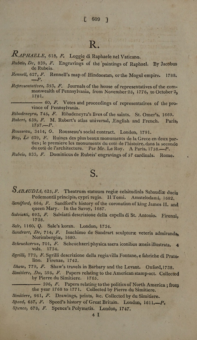 RspHance, 618, F, Loggie di Raphaele nel Vaticano. Rubeis, De, 839, #. Engravings of thé ‘paintings of Raphael. By Jacobus . de Rubeis. 3 Rennell, 627, #. Rennell’s map of Hindoostan, or the Mogulempire. 1788. Oey Representatives, 353, F, Journals of the house of representatives of the com- monwealth of Pennsylvania, from November 28, 1776, to October 2, 1781. ; § 60, #. Votes and proceedings of representatives of the pro- vince of Pennsylvania. Ribadeneyra, 745, #. Ribadeneyra’s lives of the saints. St. Omer’s, 1669. Rebert, 639, F. M. Robert’s atlas universal, English and French. Paris, 1757.—P. . Rousseau, 3414, O. Rousseau’s social contract. London, 1791. Roy, Le 629, #. Ruines des plus beaux monuments de la Grece en deux par- ties; le premiere les monuments du coté de Vhistoire, dans la seconde du coté de architecture. Par Mr. Le Roy. A Paris, 1758.—P. Rubeis, 833, #. Dominicus de Rubeis’ engravings of 57 cardinals. Rome. eer   S. S ABAUDIA, 625,27. Theatrum statuum regi celsitudinis Sabaudize ducis Pedemontii principis, cypri regis. I1 Tomi. Amstelodami, 1682. Sandford, 664, #. Sandford’s history of the coronation of king James II, and queen Mary. In the Savoy, 1687. Salviasti, 693, F. Salviatti descrizione della capella di St. Antonio. . 1728. Sale, 1160, Q. Sale’s koran. London, 1734. Sandrart, De, 714, #. loachimo de Sandrart sculpture veteris admirandaa Norimbergiz, 1680. Scheuchzerus, 701, #. Scheuchzeri physica sacra iconibus zxneis illustrata, 4 vols. 1734. | Sgrilli, 772, #. Sgrilli descrizione della regiavilla Fontane, e fabriche di Prato. lino. Firenze, 1742. Shaw, 779, #. Shaw’s travels in Barbary and the Levant. Oxford, 1738, Simitiere, Du, 395, F. Papers relating to the American stamp-act. Collected by Pierre du Simitiere. 1765, 396, #'. Papers relating tothe politics of North America ; from the year 1768 to 1771. Collected by Pierre du Simitiere. Simitiere, 961, #. Drawings, prints, &amp;c. Collected by du Simitiere. Speed, 657, F. Speed’s history of Great Britain. London, 1611.—P. Shence, 678, F. Spence’s Polymetis. London, 1747, 4] Firenzi, 