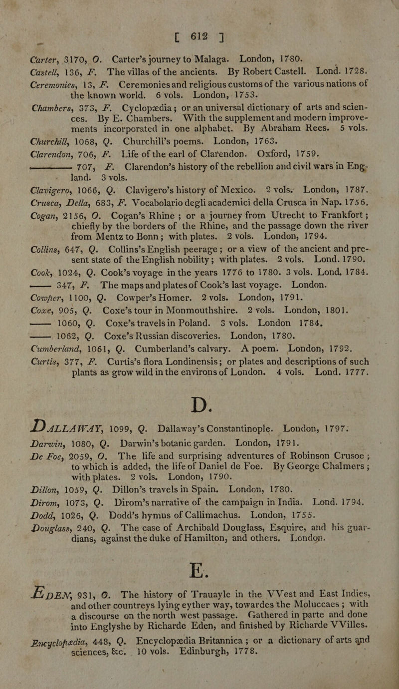 Carter, 3170, O. Carter’s journey to Malaga. London, 1780. Castell, 136, F. The villas of the ancients. By Robert Castell. Lond. 1728. Ceremonies, 13, F. Ceremoniesand religious customs of the various nations of the known world. 6 vols. London, 1753. Chambers, 373, F. Cyclopedia; or an universal dictionary of arts and scien- ces. By E. Chambers. With the supplement and modern improve- ments incorporated in one alphabet. By Abraham Rees. 5 vols. Churchill, 1068, Q. Churchill’s poems. London, 1763. Clarendon, 706, F. 1.ife of the earl of Clarendon. Oxford, 1759. 707, . Clarendon’s history of the rebellion and civil wars in Eng- land. 3 vols.  Crusca, Della, 683, F. Vocabolario degli academici della Crusca in Nap. 1756. Cogan, 2156, O. Cogan’s Rhine ; or a journey from Utrecht to Frankfort ; chiefly by the borders of the Rhine, and the passage down the river from Mentzto Bonn; with plates. 2vols. London, 1794, Collins, 647, Q. Collins’s English peerage; or a view of the ancient and pre-. sent state of the English nobility; with plates. 2vols. Lond. 1790. Cook, 1024, Q. Cook’s voyage inthe years 1776 to 1780. 3 vols. Lond, 1784. —— 347, F. The mapsand plates of Cook’s last voyage. London. Cowper, 1100, Q. Cowper’sHomer. 2vols. London, 1791. Coxe, 905, Q. Coxe’stour in Monmouthshire. 2 vols. London, 1801. 1060, Q. Coxe’stravelsin Poland. 3 vols. London 1784, 1062, Q. Coxe’s Russian discoveries. London, 1780. Cumberland, 1061, Q. Cumberland’s calvary. A poem. London, 1792. Curtis, 377, F. Curtis’s flora Londinensis; or plates and descriptions of such plants as grow wild inthe environsof London. 4 vols. Lond. 1777. D. Dura WAY, 1099, Q. Dallaway’s Constantinople. London, 1797. Darwin, 1080, Q. Darwin’s botanic garden. London, 1791. De Foe, 2059, O. The life and surprising adventures of Robinson Crusoe ; to which is added, the lifeof Daniel de Foe. By George Chalmers ; with plates. 2 vols. London, 1790. Dillon, 1059, Q. Dillon’s travels in Spain. London, 1780. Dirom, 1078, Q. Dirom’s narrative of the campaign in India. Lond. 1794. Dodd, 1026, Q. Wodd’s hymns of Callimachus. London, 1755. Douglass, 240, Q. The case of Archibald Douglass, Esquire, and his guar- dians, against the duke of Hamilton, and others, London.   E. Evpen, 931, ©. The history of Trauayle in the VVest and East Indies, and other countreys lying eyther way, towardes the Moluccaes ; with a discourse on the north west passage. Gathered in parte and done into Englyshe by Richarde Eden, and finished by Richarde V Villes. Encyclopedia, 448, Q. Encyclopedia Britannica ; or a dictionary of arts qn sciences, &c. 10 vols. Edinburgh, 1778. a =~