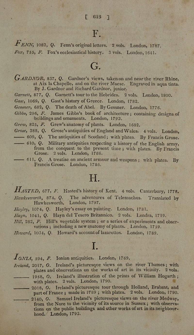 b tee 4 Fy, fF ENN, 1082, Q. Fenn’s original letters. 2 vols. London, 1787. Fox, 755, #. Fox’s ecclesiastical history. S$ vols. London, 1641. G. GARDNOR, 837, Q. Gardnor’s views, takenon and near the river Rhine, at Aix la Chapelle, and on the river Maese. Engraved in aqua tinta. By J. Gardnor and Richard Gardnor, junior. Garnett, 877, Q. Garnett’s tour tothe Hebrides. 2vols. London, 1800. Gast, 1069, Q. Gast’s history of Greece. London, 1782. Gessner, 682, Q. The death of Abel. By Gessner. London, 1776. Gibbs, 296, #. James Gibbs’s book of architecture ; containing designs of ‘buildings and ornaments. London, 1793. Grew, 825, F#. Grew’sanatomy of plants. London, 1682. Grose, 388, Q. Grose’s antiquities of England and Wales. 4 vols. London, 609, Q. The antiquities of Scotland; with'plates. By Francis Grose. —— 610, Q. Military antiquities respecting a history of the English army, from the conquest to the present time; with plates. By Francis Grose. 2vols. London, 1786. —— 611, Q. A treatise on ancient armour and weapons; with aka By icaheid Grose. London, 1786. H. Husrep, 677, ZF’. Hasted’s history of Kent. 4 vols. Canterbury, 1778. lawkesworth, 874, Q. The adventures of Telemachus. ‘Translated by Hawkesworth, London, 1797. Hayley, 1074, Q. Hayley’s essay on painting. London, 1781. Hayn, 1041, Q. Wayn del Tesero Britannico. 2 vols. Londra, 1719. Fill, 282, F: Hill’s vegetable system ; or a series of experiments and obser- vations ; including a new anatomy of plants. _ London, 1759. Howard, 1034, Q. Howard’s account of lazarettos. London, 1789. I. f ONTIA, 594, F. Ionian antiguities.. London, 1769. Treland, 2017, O. Ireland’s picturesque views on the river Thames ; with plates and observations on the works of art in its vicinity. 2 vols. 1958, O. Ireland’s illustration of the prints of William Hogarth ; with plates. 2vols. London, 1790. 7 2018, O. Ireland’s picturesque tour through Holland, Brabant, and part of France ; made in 1789 ; with plates. 2 vols. London, 1790. 2140, O. Samuel Ireland’s picturesque views on the river Medway, from the Nore to the vicinity of its source in Sussex ; with observa- tions on the public buildings and other works of art in its neighbour- hood.’ London, 1793.