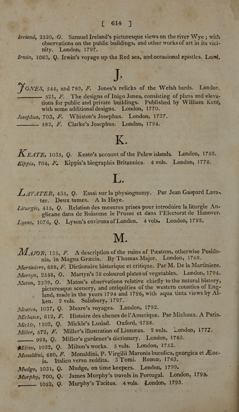 Ireland, 2520, O. Samuel Ireland’s picturesque views on the river Wye ; with observations on the public buildings, and other works of art in its vici- nity. London, 1797. e 4 Irwin, 1083, Q. Irwin’s voyage up the Red sea, and occasional epistles. Lorsl, uF Jones, 544, and 789, F. Jones’s relicks of the Welsh bards. London, 521, #. The designs of Inigo Jones, consisting of plans and-eleva- tions for public and private buildings. Published by William Kent, with some additional designs. London, 1770. t Josefihus, 703, &. Whiston’s Josephus. London, 1737. ~ 582, F. Clarke’s Josephus. London, 1794. K. K EATE, 1035, Q. Keate’s account of the Pelew islands. London, 1788. Kippis, 704, #. Kippis’s biographia Britannica. 4 vols. London, 1778. Lau VATER, 435, Q. Essaisurla physiognomy. Par Jean Gaspard Lava< ter. Deuxtomes. A la Haye. Liturgie, 415, Q. Relation des mesures prises pour introduire la liturgie An- elicane dans de Roiaume le Prusse et dans |’Electorat de Hanover. Lysony 1076, Q. Lyson’senvironsof London. 4 vols. London, 1792, M. M. AJOR, 135, F. A description of the ruins of Pzestum, otherwise Posido- nia, in Magna Grecia. By Thomas Major. London, 1768. Martinicre, 688, F. Dictionaire historique et critique. Par M. De la Martiniere. Martyn, 2558, O.- Martyn’s 38 coloured plates of vegetables. London, 1794. Maton, 2539, O. Maton’s observations relative chiefly to the natural history, picturesque scenery, and antiquities of the western counties of Eng- land, made in the years 1794 and 1796, with aqua tinta views by Al- ken. 2 vols. Salisbury, 1797. Meares, 1037, Q. Meare’s voyages. London, 1792. Michaux, 612, ¥. Histoire des chenes del’Amerique. Par Michaux. A Paris. Mickle, 1102, Q. Mickle’s Lusiad. Oxford, 1788.. Miller, 572, F. Miller’s illustration of Linnzus. 2 vols. wondon, 1772. __—— 998, Q. Miller’s gardener’s dictionary. London, 1763. Wilton, 1032, Q. Milton’s works. 5 vols. London, 1758. Monaldini, 680, F. Monaldini, P. Virgilii Maronis bucolica, georgica et fEne- js. Italico versu reddita. 3 Tomi. Rome, 1763. Mudge, 1031, Q. Mudge, on time keepers. London, 1799. — . Murphy, 700, Q. James Murphy’s travels in Portugal. London, 1795 ‘_——— 1052, @. Murphy’s Tacitus. 4 vols. London, 1793. ~