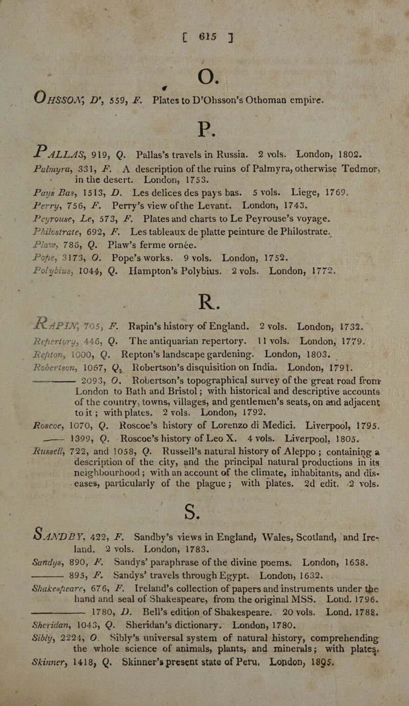 f es 3 : OF r 4 \ O x880.9; D’, 559, &amp;. Plates to D’Ohsson’s Othoman empire. P. 1 ALLAS, 919, Q. Pallas’s travels in Russia. 2 vols. London, 1802. Palmyra, 331, &amp;. &lt;A description of the ruins of Palmyra, otherwise Tedmor, in the desert. London, 1753. Pays Bas, 1518, D. Les delices des pays bas. 5 vols. Liege, 1769, Perry, 756, #. Perry’s view ofthe Levant. London, 1743. Peyrouse, Le, 573, #. Plates and charts to Le Peyrouse’s voyage. Philostrate, 692, F. Les tableaux de platte peinture de Philostrate. Plaw, 786, Q. Plaw’s ferme ornée. Popfie, 3173, O. Pope’sworks. 9 vols. London, 1752. Polydius, 1044, Q. Hampton’s Polybius. 2vols. London, 1772. R. Rup, 705, #, Rapin’s history of England. 2 vols. London, 1732. Repertory, 446, Q. Theantiquarian repertory. 11 vols. London, 1779. _ Refiton, 1000, Q. Repton’s landscape gardening. London, 1803. Robertson, 1067, Q, Robertson’s disquisition on India. London, 1791. 2093, O. Robertson’s topographical survey of the great road fronr London to Bath and Bristol; with historical and descriptive accounts of the country, towns, villages, and gentlemen’s seats, on and adjacent toit; withplates. 2vols. London, 1792. Roscoe, 1070, Q. Roscoe’s history of Lorenzo di Medici. Liverpool, 1795. ——— 1399, Q. -Roscoe’s history of Leo X. 4vols. Liverpool, 1805. Russell, 722, and 1058, Q. Russeil’s natural history of Aleppo ; containing a description of the city, and the principal natural productions in its neighbourhood ; with an account of the climate, inhabitants, and dis- eases, particularly of the plague; with plates, 2d edit. 2 vols. 5. Sunpe Y, 422, F. Sandby’s views in England, Wales, Scotland, ‘and Ire- land. 2 vols. London, 1783. Sandys, 890, #. Sandys’ paraphrase of the divine poems. London, 1638. 895, #. Sandys’ travels through Egypt. London, 1632. Shakespearc, 676, #. Treland’s collection of papers and instruments under the hand and seal of Shakespeare, from the original MSS. Lond. 1796. 1780, D. Bell’s edition of Shakespeare. 20 vols. Lond, 1788. Sheridan, 1043, Q. Sheridan’s dictionary. London, 1780. Sibly, 2224, O. Sibly’s universal system of natural history, comprehending the whole science of animals, plants, and minerals; with plates. Skinner, 1418, Q. Skinner’s present state of Peru, London, 18Q5. sere    