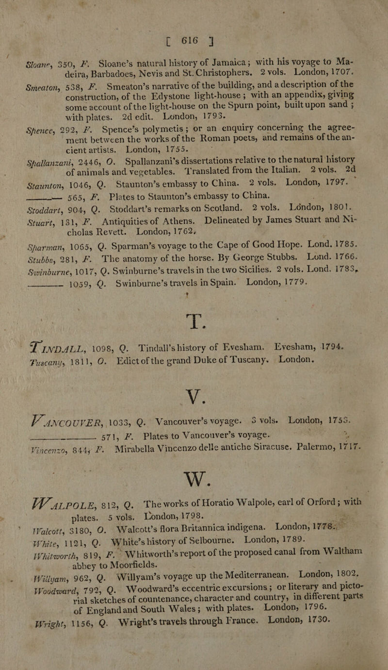 Sloane, 350, F. Sloane’s natural history of Jamaica ; with his voyage to Ma- deira, Barbadoes, Nevis and St.Christophers. 2 vols. London, 1707. Smeaton, 538, F. Smeaton’s narrative of the building, and a description of the construction, of the Edystone light-house ; with an appendix, giving some account of the light-house on the Spurn point, built upon sand ; with plates. 2d edit. London, 1795. Spence, 292, £. Spence’s polymetis; or an enquiry concerning the agree- ment between the works of the Roman poets, and remains of the an- cient artists. London, 1755. Spallanzani, 2446, O. Spallanzani’s dissertations relative to the natural history of animals and vegetables. ‘l'ranslated from the Italian. 2vols. 2d Staunton, 1046, Q. Staunton’s embassy to China. 2 vols. London, 1797. — — 565, F. Plates to Staunton’s embassy to China. Stoddart, 904, Q. Stoddart’s remarks on Scotland. 2 vols. London, 180!. Stuart, 131, F. Antiquitiesof Athens. Delineated by James Stuart and Ni- cholas Revett. London, 1762,  Sharman, 1065, Q. Sparman’s voyage to the Cape of Good Hope. Lond. 1785. Stubbs, 281, F. The anatomy of the horse. By George Stubbs. Lond. 1766. Swinburne, 1017, Q. Swinburne’s travels in the two Sicilies. 2 vols. Lond. 1783, — 1059, Q. Swinburne’s travels inSpain. London, 1779. e / oe TINDALL, 1098, Q. Tindall’s history of Evesham. Evesham, 1794. Fuscany, 1811, O. Edictofthe grand Duke of Tuscany. London.  y. FV 4nco UVER, 1033, Q. Vancouver’s voyage. 3 vols) London, 1755. 571, F. Plates to Vancouver's voyage. are Oe le Vincenzo, 844; £. Mirabella Vincenzo delle antiche Siracuse. Palermo, 1717. W. WV. ALPOLEs 8122°Q. 3; Lhe works of Horatio Walpole, earl of Orford ; with plates. 5 vols. London, 1798. thy: 'alcott, 3180, O. Walcott’s flora Britannica indigena. London, 1778. White, 1121, Q. White’s history of Selbourne. London, 1789. iVhitworth, 819, F. ~* Whitworth’s report of the proposed canal from Waltham ‘ abbey to Moorfields. ; Willyam, 962, Q. Willyam’s voyage up the Mediterranean. London, 1802. Woodward, 792, Q. Woodward’s eccentric excursions; or literary and picto- rial sketches of countenance, character and country, in different parts of Englandand South Wales; with plates. London, 1796. Vright, 1156, Q. Wright’s travels through France. London, 1730.  
