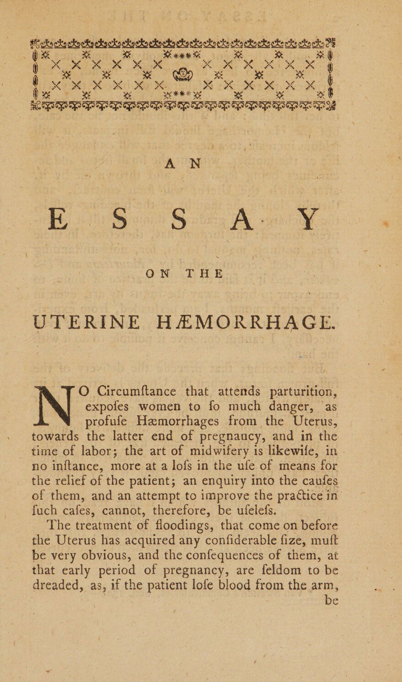 Ren oa . “x $ ’ 4 sy or ee “se &amp;° a %. . ~ oe “ye ( 4 x x ae A Ms z * > fs ‘ a3 oo o ¢ q x: s3 wi oe a te ‘3 ene Ped very Fe Eo Heoreer bene een pepe . ON THE UTERINE HEMORRHAGE. f O Circumftance that attends parturition, N expofes women to fo much danger, ‘as profufe Hzmorrhages from the Uterus, towards the latter end of pregnancy, and in the time of labor; the art of midwifery is likewife, in no inftance, more at a lofs in the ufe of means for the relief of the patient; an enquiry into the caufes of them, and an attempt to improve the prattice in fuch cafes, cannot, therefore, be ufelefs. The treatment ae floodings, that come on before the Uterus has acquired any confiderable fize, muft be very obvious, and the confequences of them, at that early period of pregnancy, are feldom to be dreaded, as, if the patient lofe blood op the arm, be