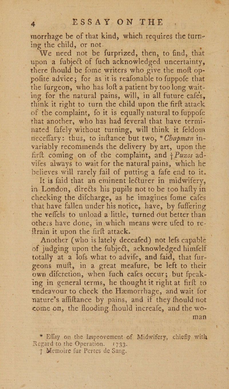 re ESSAY: ON @ae morrhage be of that kind, which requires the turn- ing the child, or not. We need not be furprized, then, to (ey that upon a fubject of fuch acknowledged uncertainty, there fhould be fome writers who give the moft op- pofite advice; for as it is reafonable to fuppofe that the furgeon, who has loft a patient by too long wait- ing for the natural pains, will, in all future cafes, think it right to turn the child upon the firft attack of the complaint, fo it is equally natural to fuppofe that another, who has had feveral that have termi- nated fafely without turning, will think it feldom neceflary: thus, to inftance but two, * Chapman in- variably recommends the delivery by art, upon the firfk coming on of the complaint, and +Puzos ad- viles always to wait for the natural pains, which he believes will rarely fail of putting a fafe end to it. It is faid that an eminent le€turer in midwifery, in London, diredts his pupils not to be too hafty in _ checking the difcharge, as he imagines fome cafes that have fallen under his notice, have, by fuffering | the veflels to unload a little, turned out better than others have done, in which means were ufed to re- ‘itrain it upon the firft attack. _ Another (who is lately deceafed) not lefs capable of judging upon the fubjeét, acknowledged himfelf totally at a lofs what to advife, and faid, that fur- geons muft, in a great meafure, be left to their own difctetion, when fuch cafes occur; but fpeak- ing in general terms, he thought it right at firft to endeavour to check the Hiemorrhage, and wait for nature’s affiftance by pains, and if they fhould not come on, the flooding fhould increale, and the wo- | man * Effay on the Improvement of Midwifery, chiefly with Regard to the Operation. 1733. 7 Memoire fur Pertes de Sang.
