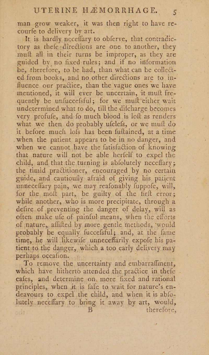 man grow weaker, it was then right, to have re- courfe to delivery by art. ‘It is hardly neceflary to obferve, that contradic- tory as thefe;dire€tions are one to another, they muft all in their turns be improper, as they are guided by no fixed rules; and if no information be, therefore, to be had, than what can be collect. ed from books,.and no. other directions are to in- fluence our practice, than the vague ones we have “mentioned, it will ever be uncertain, at mult fre- quently be unfuccefsful; for we muft‘either wait undetermined what to do, till the difcharge becomes ’ very profufe, and fo much blood is loft as renders what we then do probably ufelefs, or we muil do it before much lofs has been fultained, at a time -when the patient appears to be in no danger, and when we cannot have the fatisfaction of knowing that nature will not be able herfelf to expel the child, and that the turning is abfolutely neceflary ; the. timid practitioner, encouraged by no certain guide, and cautiouily afraid of giving his patient unneceflary pain, we may reafonably fuppofe, will, for the. moft part, be guilty of the firit error; while another, who is more precipitate, through a defire. of preventing the danger of delay, will as — often, make ufe of painful means, when the efforts of nature,, afiifted by more gentle methods, ‘wo ould probably be equally fuccefsful; and, at the fame time, he will likewile unnecefarily expole his pa- tient:to.the danger, which a too early delivery may perhaps occafion. To remove the, uncertainty and embarraflment, which have hitherto attended the practice in thefe : cafes, and determine on, more fixed and rational principles, when it. is fafe to wait for nature’s en- deayours to expel the child, and when it is abfo- Jutely..neceflary to bring it away by art, would, | 5 therefore,