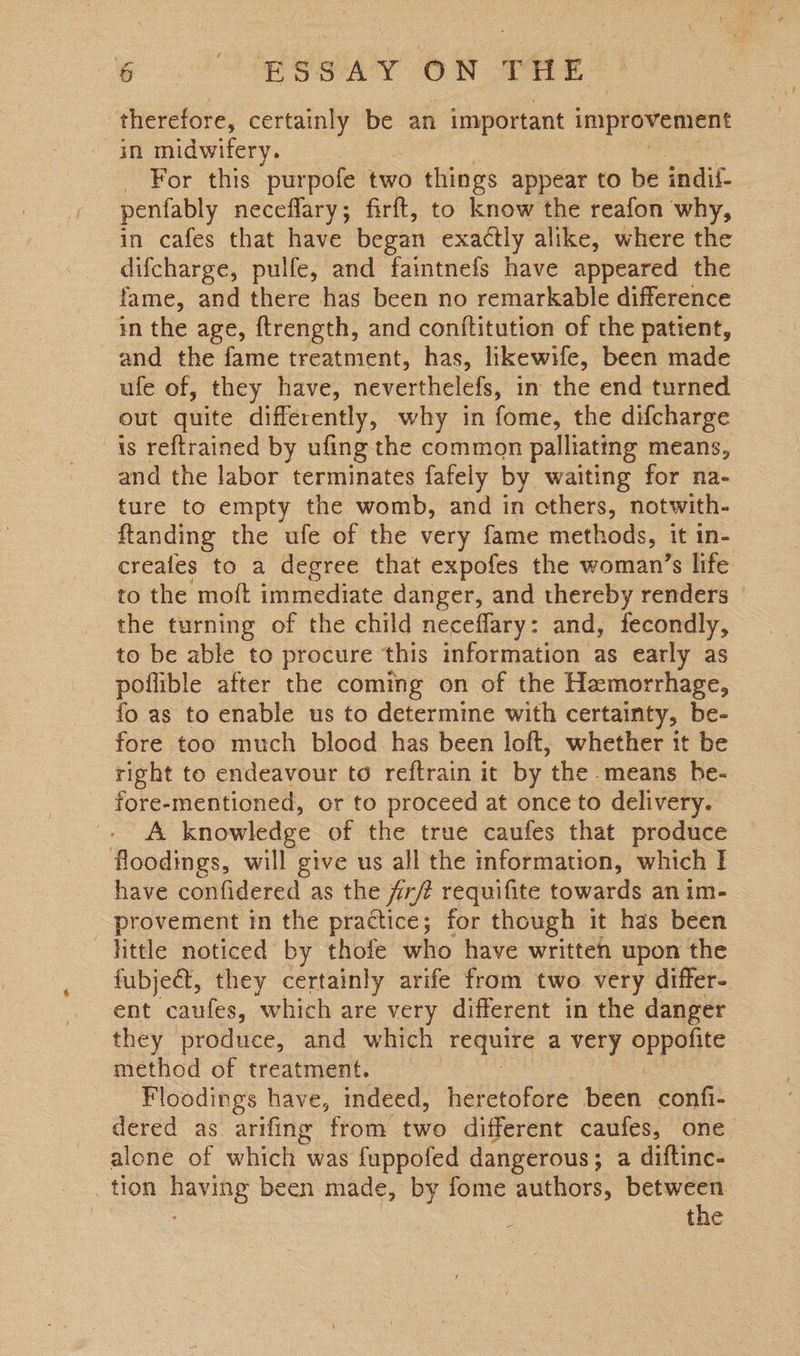 so ESSAY ON THE therefore, certainly be an important improvement in midwifery. For this purpofe two things appear to be indil- penfably neceflary; firft, to know the reafon why, in cafes that have began exactly alike, where the difcharge, pulfe, and faintnefs have appeared the fame, and there has been no remarkable difference in the age, ftrength, and conftitution of the patient, and the fame treatment, has, likewife, been made ufe of, they have, neverthelefs, in the end turned out quite differently, why in fome, the difcharge is reftrained by ufing the common palliating means, and the labor terminates fafely by waiting for na- ture to empty the womb, and in cthers, notwith- ftanding the ufe of the very fame methods, it in- creafes to a degree that expofes the woman’s life to the moft immediate danger, and thereby renders the turning of the child neceflary: and, fecondly, to be able to procure this information as early as poflible after the coming on of the Hemorrhage, fo as to enable us to determine with certainty, be- fore too much blood has been loft, whether it be right to endeavour to reftrain it by the means be- fore-mentioned, or to proceed at once to delivery. A knowledge of the true caufes that produce floodings, will give us all the information, which I have confidered as the jirfe requifite towards an im- - provement in the practice; for though it has been little noticed by thofe who have written upon the fubject, they certainly arife from two very differ- ent caufes, which are very different in the danger they produce, and which ‘Tequire a very pees method of treatment. | Floodings have, indeed, heretofore been confi- dered as arifing from two different caufes, one alone of which was fuppofed dangerous; a diftinc- _ tion having been made, by fome authors, between | the