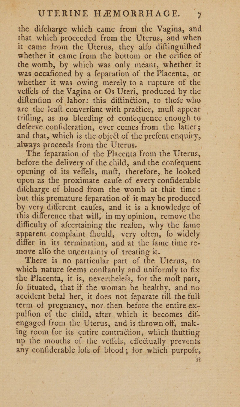 the difcharge which came from the Vagina, and that which proceeded from the Uterus, and when it came from the Uterus, they alfo diftinguifhed whether it came from, the bottom or the orifice of the womb, by which was only meant, whether it was occafioned by a feparation of the Placenta, or whether it was owing merely to a rupture of the veflels of the Vagina or Os Uteri, produced by the diftenfion of labor: this diftin&amp;tion, to thofe who are the Jeaft converfant with practice, muft appear _ trifling, as ne bleeding of confequence enough te deferve confideration, ever comes from the latter; and that, which is the object of the prefent enquiry, always proceeds from the Uterus. : The feparation of the Placenta from the Uterus, before the delivery of the child, and the confequent opening of its veflels, muft, therefore, be looked upon as the proximate caufe of every confiderable difcharge of blood from the womb at that time: - but this premature feparation of it may be produced by very different caufes, and it is a knowledge of this difference that will, in my opinion, remove the difficulty of afcertaining the reafon, why the fame apparent complaint fhould, very often, fo widely differ in its termination, and at the fame time re- move alfo the uncertainty of treating it. There is no particular part of the Uterus, to which nature feems conftantly and uniformly to fix the Placenta, it is, neverthelefs, for the moft part, {fo fituated, that if the woman be healthy, and no accident befal her, it does not feparate till the full term of pregnancy, nor. then before the entire ex- pulfion of the child, after which it becomes dif- engaged from the Uterus, and is thrown off, mak- ing room for its entire contraction, which fhutting up the mouths of the veffels, effectually prevents any confiderable lofs of blood; for which purpofe, if.