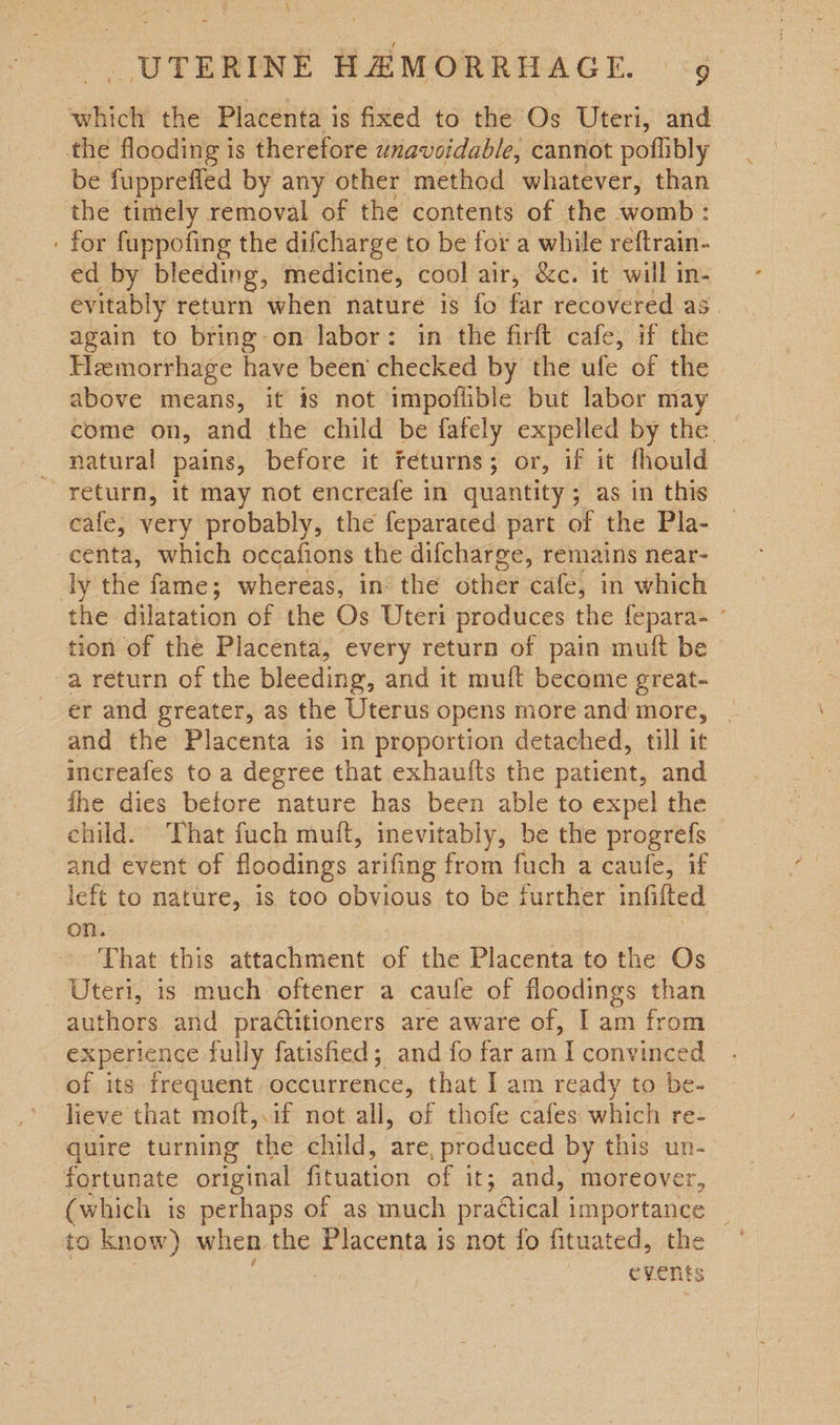 which the Placenta is fixed to the Os Uteri, and the flooding is therefore unavoidable, cannot poflibly be fuipprefled by any other method whatever, than the timely removal of the contents of the womb : ' for fuppofing the difcharge to be for a while reftrain- ed by bleeding, medicine, cool air, Sc. it will in- evitably return when nature is fo far recovered as. again to bring-on labor: in the firft cafe, if the Hemorrhage have been’ checked by the ufe of the above means, it is not impoflible but labor may come on, and the child be fafely expelled by the. natural pains, before it feturns; or, if it fhould ~ return, it may not encreafe in quantity; as in this cafe, very probably, the feparated part of the Pla- -centa, which occafions the difcharge, remains near- ly the fame; whereas, in the other cafe, in which the dilatation of the Os Uteri produces the fepara- ° tion of the Placenta, every return of pain muft be -a return of the bleeding, and it muft become great- er and greater, as the Uterus opens more and more, and the Placenta is in proportion detached, till it increafes to a degree that exhauits the patient, and fhe dies before nature has been able to expel the child. ‘That fuch muft, inevitably, be the progrefs and event of floodings arifing from fuch a caufe, if left to nature, is too obvious to be iurther infifted on. | : That this attachment of the Placenta to the Os - Uteri, is much oftener a caule of floodings than authors and practitioners are aware of, | am from experience fully fatisfied; and fo far am I convinced of its frequent occurrence, that I am ready to be- lieve that moft,.if not all, of thofe cafes which re- quire turning the child, are, produced by this un- fortunate original fituation of it; and, moreover, (which is perhaps of as much practical importance ; to know) when the Placenta is not fo fituated, the | | | events