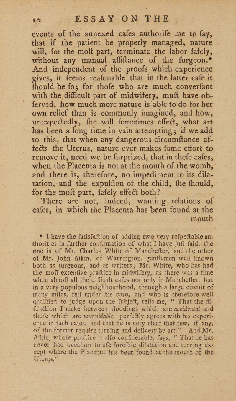 events of the annexed cafes authorife me to fay, that if the patient be properly managed, nature . will, for the moft part, terminate the labor fafely, without any manual afliftance of the furgeon.* And independent of the proofs which experience gives, it feems reafonable that in the latter cafe it fhould be fo; for thofe who are much converfant with the difficult part of midwifery, muift have ob- ferved, how much more nature 1s able to do for her own relief than is commonly imagined, and how, unexpectedly, fhe will fometimes effect, what art has been a long time-in vain attempting; if we add to this, that when any dangerous circumftance af- fe&amp;ts the Uterus, nature ever makes fome effort to remove it, need we be furprized, that in thefe cafes, when the Placenta is not at the mouth of the womb, and there is, therefore, no impediment to its dila- tation, and the expulfion of the child, the fhould, for the moft part, fafely effect both? There are not, indeed, wanting relations of cafes, in which the Placenta has been found at the ! | mouth * T have the fatisfaction of adding two very refpectable au- — thorities in further confirmation of ae I have juft faid, the one is of Mr. Charles White of Manchefter, and the other of Mr. John Aikin, of Warrington, gentlemen well known both as furgeons, and as writers ; Mr. White, who has had the moft extenfive practice in midwifery, as there was a time when almoft all the difficult cafes not only in Manchefter. but in a very populous neighbourhood, through a large circuit of many: miles, fell under his care, and who is therefore well qualified to judge upon the fubject, tells me, “‘ That the di- tinction I’make between floodings which are accidental and thofe which are unavoidabie, perfectly bhai with his experi- ence in fuch cafes, and that he is very clear that few, if any, of the former require turning and delivery by art.’”’ And Mr. Atkin, whofe practice is alfo VOntecEbie, fays, ‘* That he has never had occafion to ufe forcible dilatation and turning ex- cept where the Placenta has been found at the moyth of the Uterus.”’