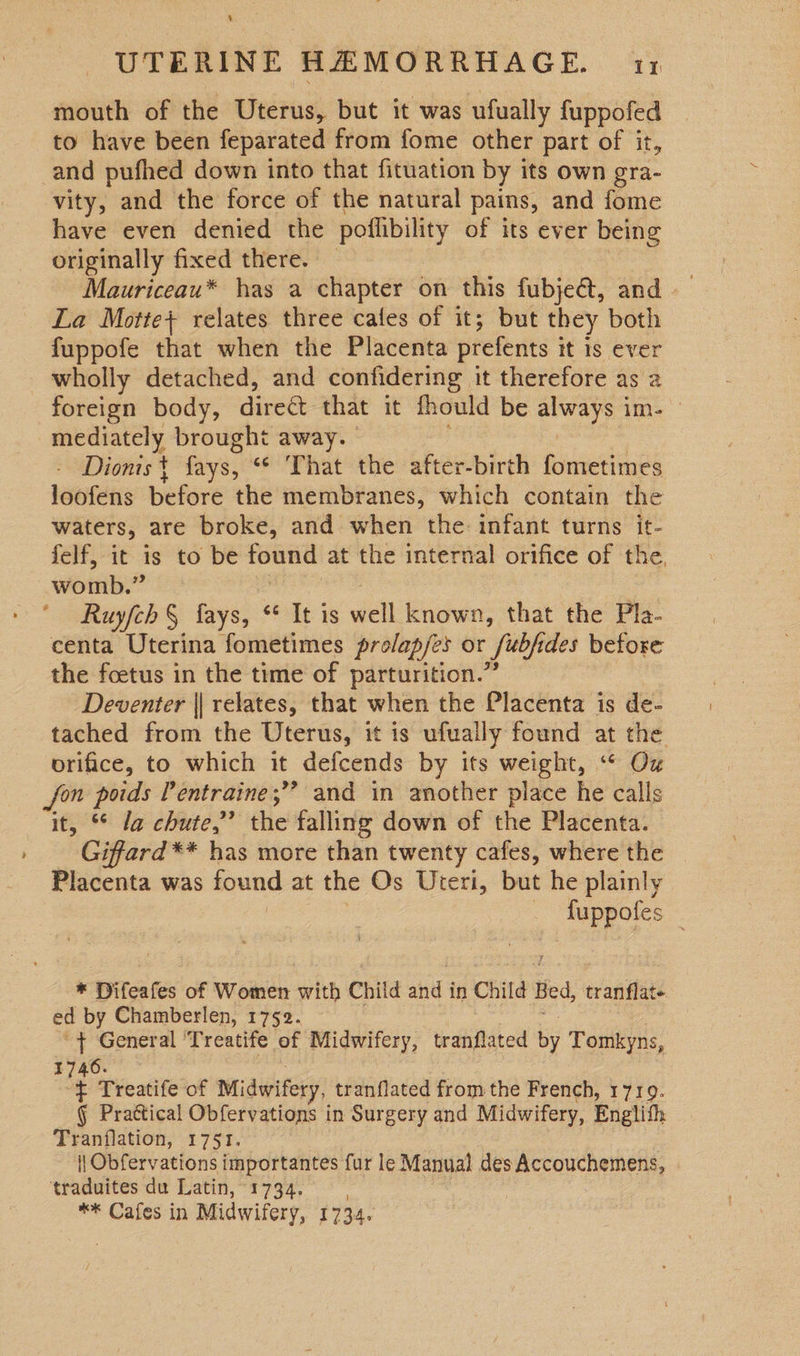 % UTERINE HAEMORRHAGE. i: mouth of the Uterus, but it was ufually fuppofed to have been feparated from fome other part of it, and pufhed down into that fituation by its own gra- vity, and the force of the natural pains, and fome have even denied the poflibility of its ever being originally fixed there. — Mauriceau* has a chapter on this fubje@, and La Motte} relates three cales of it; but they both fuppofe that when the Placenta prefents it-18 vet wholly detached, and confidering it therefore as a foreign body, divee that it fhould be aay? ire mediately brought away. Dionis+t fays, “© That the after-birth fometimes loofens before the membranes, which contain the waters, are broke, and when the: infant turns it- felf, it is to be found at the internal orifice of the, womb. ‘s ' Ruyfch § fays, “¢ It is well known, that the Pla- centa Uterina fometimes prolap/es or fabfi des before the foetus in the time of parturition.’ Deventer || relates, that when the Placenta is de- tached from the Uterus, it is ufually found at the orifice, to which it defcends by its weight, “ Ox fon poids Pentraine;” and in another place he calls it, ° la chute,” the falling down of the Placenta. Giffard ** has more than twenty cafes, where the Placenta was und at the Os Uteri, but he plainly aeteee * Difeates of Women with Child and i in Child Bed, tranflate ed by Chamberlen, 1752. ‘+ General ‘Treatife of Midwifery, tranflated by Tomkyns, 1746. ¢ Treatife of Midwifery, tranflated from the French, 1719. § Prattical Obfervations in Surgery and Midwifery, Enelith Tranflation, 1751. | Obfervations importantes fur le Manual des Accouchemens, traduites du Latin, 1734. ** Cafes in Midwifery, 1734.