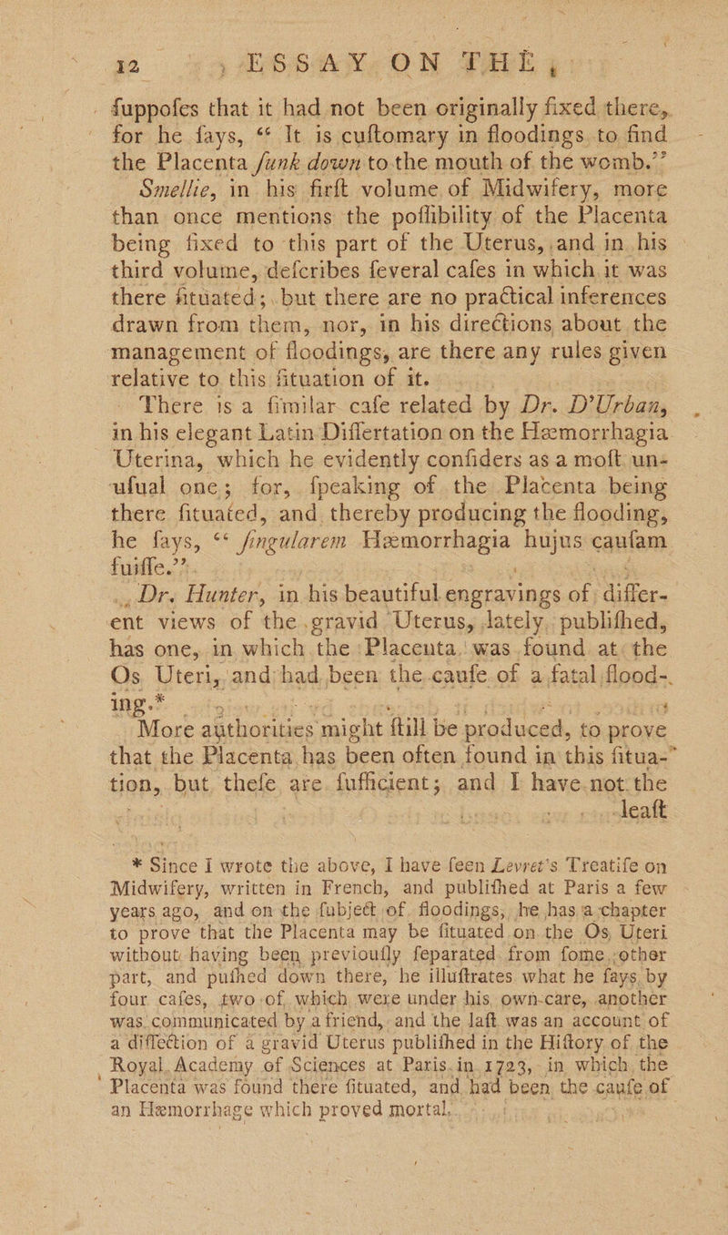 for he fays, “* It is cuftomary in floodings to find the Placenta /unk down tothe mouth of the womb.” Smellie, in his firft volume of Midwifery, more than once mentions the poffibility of the Placenta being fixed to this part of the Uterus, and in his third volume, defcribes feveral cafes in which it was there fitiaced; but there are no practical inferences drawn from ewe nor, in his directions about the management of Hood ingss are there any rules given relative to. this fituation of it... There is a fimilar cafe related by Dr..D? Urban, Uterina, which he evidently confiders as a moft un- ufual one; for, fpeaking of the Placenta being there fituated, and thereby producing the flooding, he fays, ** fingularem Hemorrhagia hujus caufam fuiie.’?. : _ Dr. Hunter, in his beautiful engravings a a ent views of the gravid Uterus, lately, publithed, IGE ty i More aucaiciacs might {till be produced, to prove that the Placenta has iaen often found in this fitua- top, but, thefe, are. fufficient ; and I have.not the , -leatt * Since i wrote the above, I have feen Levret’s Treatife on Midwifery, written in French, and publithed at Paris a few years ago, and on the fubjeét of. floodings, lve has a-chapter to prove that the Placenta may be fituated on. the Os, Uteri without: having been previoufly feparated from fome,-other part, and pufhed down there, he illuftrates. what he fays by four cafes, two of, which were under his. own-care, another was. \coinmiarcaced by afriend, and the laft was an account of a diffection of a gravid Uterus publithed i in the Hittory of the - Royal. Academy of Sciences at Paris. in,1723, in which, the an Hemorrh age which proved mortal,. \ a