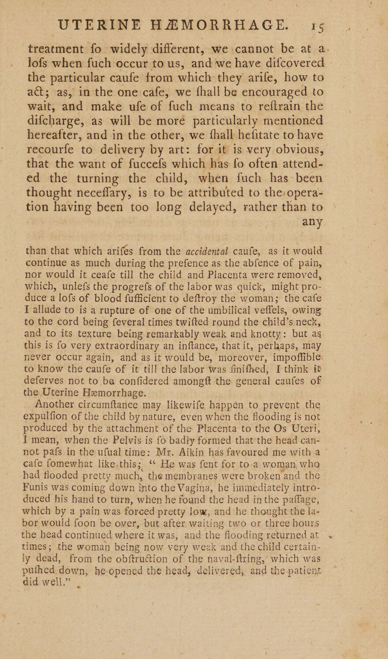 treatment fo widely different, we cannot be at a. lofs when fuch occur to us, and ‘we have difcovered » the particular caufe from which they arife, how to act; as, in the one cafe, we fhall be encouraged to wait; and make ufe of fuch means to reftrain the difcharge, as will be more particularly mentioned hereafter, and in the other, we {hall hefitate to have recourfe to delivery by art: for it 1s very obvious, that the want of fuccefs which has fo often attend- ed the turning the child, when fuch has-been thought neceflary, is to be attributed to the:opera- tion having been too long delayed, rather than to | any than that which arifes from the accidental caufe, as it would - continue as much during the prefence as the abfence of pain, _ nor would it ceafe till the child and Placenta were removed, which, unlefs the progrefs of the labor was quick, might pro- duce a lofs of blood fufficient to deftroy the woman; the cafe I allude to is a rupture of one of the umbilical veffels, owing to the cord being feveral times twifted round the chi!d’s neck, and to its texture being remarkably weak and knotty: but as this is fo very extraordinary an inftance, that it, perhaps, may never occur again, and as it would be, moreover, impoffible. to know the caufe of it till the labor was fini thed, I think it deferves not to ba confidered amongft the. general caufes of the Uterine Hemorrhage. Another circumftarice may likewife happen to prevent the | expulfion of the child by nature, even when the flooding is not produced by the attachment of the Placenta to the Os Uteri, { mean, when the Pelvis is fo badly formed that-the head can- not pafs in the ufual time: Mr. Aikin has favoured me witha © cafe fomewhat like.this; ‘ He was fent for to-a. woman, who had flooded pretty much, the membranes were broken and the Funis was coming down into the Vagina, be immediately intro- duced his hand to turn, when he found the head inthe paflage, which by a pain was forced pretty low, and he thought the la- bor would foon be over, but after. waiting two or three hours the head continued where it was, and the flooding returned at times; the woman being now very wezk and the child certain- ly dead, from the obftruction of the naval-ftring, which was puthed down, he-opened the head, delivered, and the patient did well.”