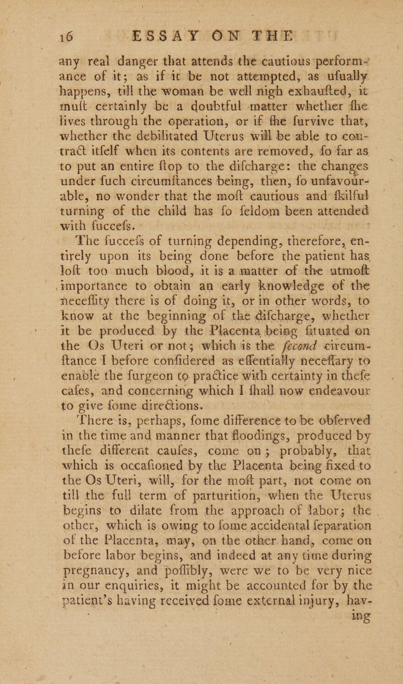 any real danger that attends the cautious perform- ance of it; as if it be not attempted, as ufually happens, till the woman be well nigh exhaufted, it mu{t certainly be a doubtful matter whether fhe lives through the operation, or if the furvive that, whether the debilitated Uterus will be able to con- tract itfelf when its contents are removed, fo far as | to put an entire fiop to the difcharge: the changes under fuch circumftances being, then, fo unfavour- able, no wonder that the moft cautious and fkilful turning of the child has fo feldom been attended with fuccefs. The fucceis of turning depending, therefore, en- tirely upon its being done before the patient has. loft too much blood, it is a matter of the utmof importance to obtain an early knowledge of the neceflity there is of doing it, or in other words, to know at the beginning of | the difcharge, whether it be produced by the Placenta being fituated on the Os Uteri or not; which is the fecond circum- ftance I before confidered as eflentially neceflary to enable the furgeon to practice with certainty in thefe cafes, and concerning which I thal now endeavour to give fome dire€tions. There ts, perhaps, fome difference to be obferved in the time ‘and manner that floodings, produced by thefe different caufes, come on; probably, that which is occafioned by the Placenta being fixed to the Os Uteri, will, for the moft part, not come on till the full term ‘of parturition, when the Uterus begins to dilate from the approach of Jabor; the . other, which is owing to fome accidental feparation of tlie Placenta, may, on the other hand, come on before labor begins, and indeed at any time during pregnancy, and poflibly, were we to be very nice in our enquiries, it might be accounted for by the patient: s having received fome external 1 injury, hav- in Ss