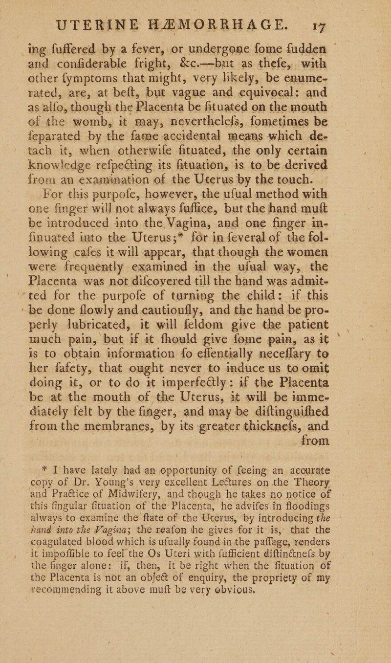 ~ and confiderable fright, &amp;c.—but as thefe, with other fymptoms that might, very likely, be enume- rated, are, at beft, but vague and equivocal: and as alfa; though the Placenta be fituated on the mouth | of the womb, it may, neverthelels, fometimes be feparated by the fame accidental means which de- tach it, when otherwife fituated, the only certain knowledge refpecting its fituation, 1s to be derived from an examination of the Uterus by the touch. For this purpofe, however, the ufual method with one finger will not always fuflice, but the hand muft be introduced into the Vagina, and one finger in- finuated into the Uterus;* for in feveral of the fol- lowing cafes it will appear, thatthough the women were frequently examined in the ufual way, the Placenta was not difcovered till the hand was admit- perly lubricated, it will feldom give the patient much pain, but if it fhould give fome pain, as it is to obtain information fo effentially neceflary to her fafety, that ought never to induce us to omit doing it, or to do it imperfeatly: if the Placenta be at the mouth of the Uterus, it will be imme- diately felt by the finger, and may be diftinguifhed from the membranes, by its greater thicknefs, and from * I have lately had an opportunity of feeing an accurate copy of Dr. Young’s very excellent Lectures on the Theory, and Prattice of Midwifery, and though he takes no notice of this fingular fituation of the Placenta, he advifes in floodings always to examine the ftate of the Uterus, by introducing the - hand into the Vagina; the reafon the gives for it is, that the coagulated blood which is ufually found in the paflage, renders it impoffible to feel the Os Uteri with fufficient diftincinefs by the finger alone: if, then, it be right when the fituation of the Placenta is not an object of enquiry, the propriety of my recommending it above muft be very obvious.
