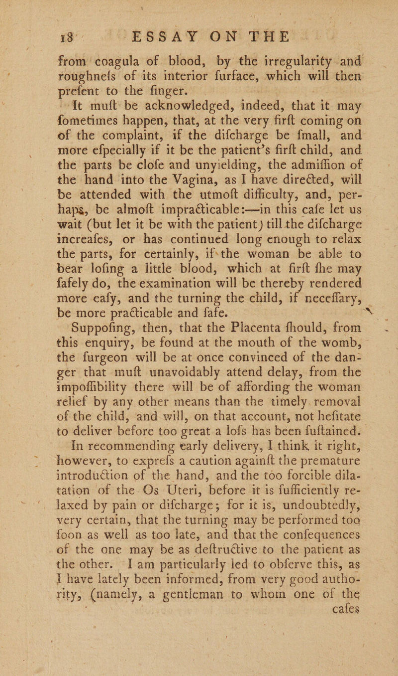 is: (CEBSAY ON THE from. coagula of blood, by the irregularity and roughnefs of its interior furface, which will then sige; to the finger. ‘It mutt be acknowledged, indeed, that it may fometimes happen, that, at the very firft coming on of the complaint, if the difcharge be fmall, and more efpecially if it be the patient’s firft child, and the parts be clofe and unyielding, the admiflion of the hand into the Vagina, as I have directed, will wait (but let it be with the patient) till the cifcharge increafes, or has continued long enough to relax the parts, for certainly, ifthe woman be able to bear lofing a little blood, which at firft fhe may fafely do, the examination wild be thereby rendered be more practicable and fafe. Suppofing, then, that the Placenta fhould, from this enquiry, be found at the mouth of the womb, the furgeon will be at once convinced of the dan- ger that muft unavoidably attend delay, from the impoflibility there will be of affording the woman relicf by any. other means than the timely. removal of the child, and will, on that account, not hefitate to deliver before too great a lofs has been fuftained. In recommending early delivery, I think it right, however, to exprefs a caution againit the premature introduction of the hand, and the too forcible dila- tation of the Os Uteri, ‘before ‘it is jufficiently re- very certain, that the turning may be performed toa foon as well as too late, and that the confequences of the one may be as deftructive to the patient as the other. I am particularly led to obferve this, as E have lately been informed, from very good autho- rity; Anamely, a gentleman to whom one of the cafes ‘