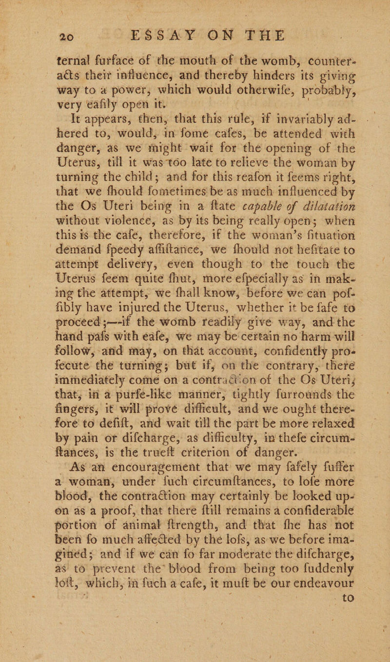 ternal furface of the mouth of the womb, counter- acts their influence, and thereby hinders its giving way to a power, which would otherwife, probably, very eafily open it. It appears, then, that this rule, if invariably ad- hered to, would, in fome cafes, be attended with danger, as we might wait for the opening of the Uterus, till it was too late to relieve the woman by turning the child; and for this reafon it feems right, that we fhould fometimes be as much influenced by the Os Uteri being in a ftate capable of dilatation without violence, as by its being really opens when this is the cafe, therefore, if the woman’s fituation demand fpeedy affiftarice, we fhould not hefitate to attempt delivery, even though to the touch the Uterus feem quite fhut, more efpécially as in mak- ing the attempt, we fhall know, beforé we can pof- fibly have injured the Uterus, whether it be fafe to proceed ;—-if the womb readily give way, andthe hand pafs with eafe, we may be certain no harm will - follow, and may, on that account, confidently pro- fecute the turning; but if, on the contrary, there immediately come on a contraction of the Os Uteri; that; in a purfe-like mariner, tightly furrownds the fingers, it will prove difficult, and we ought there- fore to defift, and wait till the part be more relaxed by pain or difcharge, as difficulty, in thefe circum- ftances, is the trueft criterion of danger. As an encouragement that we may fafely fuffer a woman, under “Gath circumf{tances, to lofe more blood, the contraction may certainly be looked up- on as a proof, that there ftill remains a confiderable portion of animal ftrength, and that fhe has not been fo much affefted by the lofs, as we before ima- gined; and if we can fo far moderate the difcharge, as to prevent the’ blood from being too fuddenly loft, which, m fuch a cafe, it muft be our endeavour | 4 : : ' to