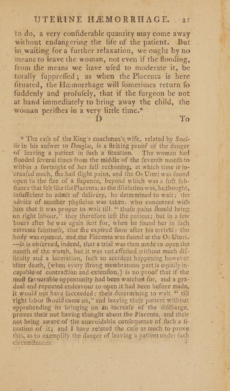 without endangering the lite of the patient. But in_waiting for a further relaxation, we ought by no means to leave the woman, not even if the flooding, from the means we have ufed to moderate it, be totally fupprefled; as when the Placenta is here fituated, the Hemorrhage will fometimes return fo fuddenly and profulely, that if the furgeon be not at hand immediately to bring away the child, the woman perifhes in a very little time.* * The cafe of the King’s coachman’s wife, related by Smel- fein his anfwer to Douglas, is a ftriking proof of the danger of leaving a patient in fuch a fituation. The woman had flooded feveral times from the middle of the feventh month to within a fortnight of her full reckoning, at which time it in- ‘creafed much, the had flight pains, and the Os Uteri was found open to the fize of a fepeice. beyend. which was a foft fub- fiance that felt like the Placenta; as the dilatation was, he,thought, advice of another phyfician was taken, who concurred with him that it was proper to wait till ** thofe pains thould bring on right labour,’ they therefore left the patient; but in a few hours after he was‘again fent for, when he found her in fuch extreme faintnefs, that the expir ed foon after his arrival: the body was opened, and,the Placenta was found at the Os Uteri. —It is obferved, indeed, that a trial was then made to open the mouth of the womb, but it was not effected without much dif- ficulty and a laceration, fuch an accident happening however after death, (when every {trong membranous oe equally in- capable of contraction and-extenfion,) is no proof that if the moft favourable opportunity had been watched for, and a gra- dual and repeated endeavour to open it had been Ketone ales it would not have {ucceeded : their determining to wait ‘* till right labor fhould come on,” and leaving their patient without _ apprehending its bringing on an increafe of the difcharge, proves their not having thought about the Placenta, and their not being aware of the unavoidable confequence of fuch a fi- tiation of it; and I have related the cafe as much to prove this, as to exemplify the danger of leaving a patient under fuch circ umfitances. , x) Stine
