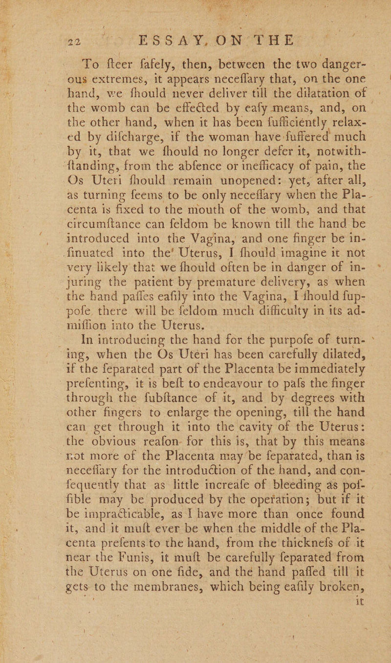2: Lo ES Ss Og ta eyo To fteer fafely, then, between the two danger- ous extremes, it appears neceflary that, on the one hand, we fhould never deliver till the dilatation of the womb can be effe€ted by eafy means, and, on the other hand, when it has been fufficiently relax- ed by difcharge, if the woman have fuffered much by it, that we fhould no longer defer it, notwith- ‘{tanding, from the abfence or inefficacy of pain, the Os Uteri fhould remain unopened: yet, after all, as turning feems to be only neceflary when the Pla- centa is fixed to the mouth of the womb, and that circumftance can feldom be known till the hand be finuated into the’ Uterus, I fhould imagine it not very likely that we fhould often be in danger of in- juring the patient by premature delivery, as when the hand paffes eafily into the Vagina, I ihould fup- pofe there will be feldom much difficulty in its ad- miflion into the Uterus. _ 2 : In introducing the hand for the purpofe of turn- > ing, when the Os Uteri has been carefully dilated, if the feparated part of the Placenta be immediately prefenting, it is beft to endeavour to pafs the finger through the fubftance of it, and by degrees with other fingers to enlarge the opening, till the hand can get through it into the cavity of the Uterus: the obvious reafon- for this is, that by this means. “not more of the Placenta may/’be feparated, than is necefiary for the introduction of the hand, and con- fequently that as little increafe of bleeding as pof- | fible may be produced by the opefation; but if it be impracticable, as 1 have more than once found it, and it muft ever be when the middle of the Pla- centa prefents to the hand, from the thicknefs of it near the Funis, it mult be carefully feparated from the Uterus on one fide, and the hand paffed till it gets to the membranes, which being eafily broken, it