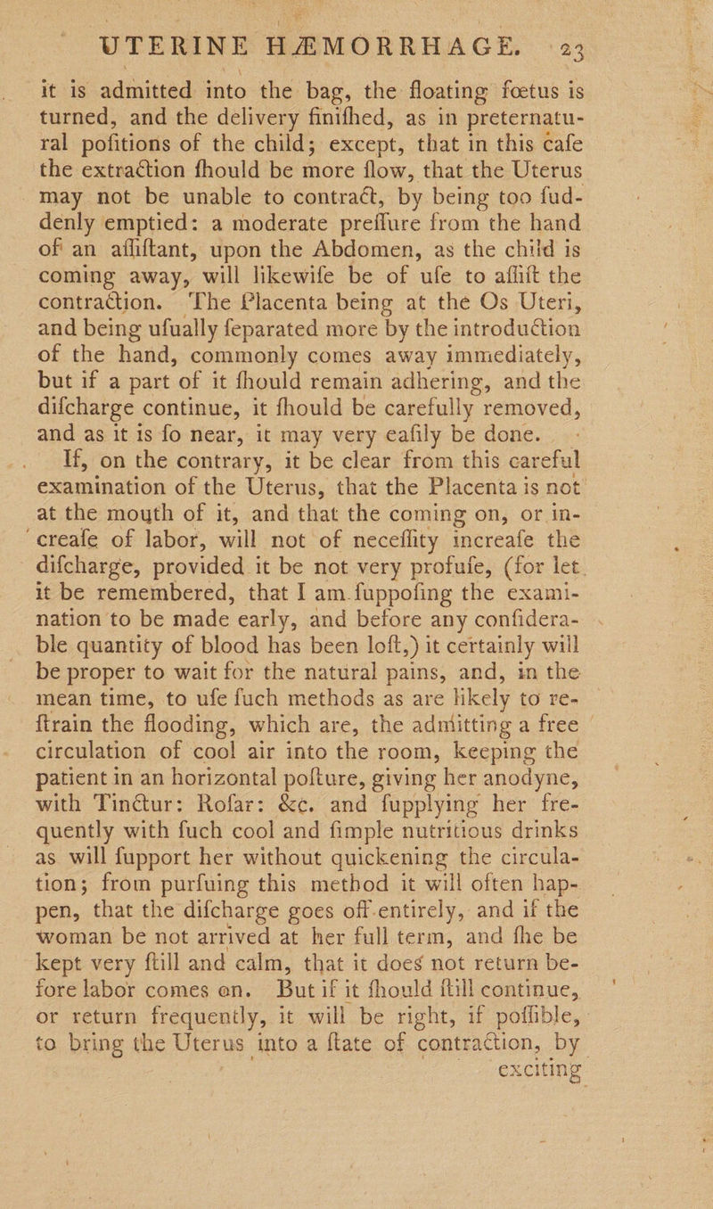 — HAMORRHAGE. $23 it 1s admitted into the bag, the floating foetus 1 is turned, and the delivery finifhed, as in preternatu- ral pofitions of the child; except, that in this cafe the extraction fhould be more flow, that the Uterus may not be unable to contract, by being too fud- denly emptied: a moderate preflure from the hand of an afliftant, upon the Abdomen, as the child is coming away, will likewife be of ufe to afliit the contraction. ‘The Placenta being at the Os Uteri, and being ufually feparated more by the introduction of the hand, commonly comes away immediately, but if a part of it fhould remain adhering, and the difcharge continue, it fhould be carefully removed, and as it is fo near, it may very eafily be done. If, on the contrary, it be clear from this careful examination of the Uterus, that the Placenta is not at the mouth of it, and that the coming on, or in- ‘creafe of labor, will not of neceflity increafe the difcharge, provided it be not very profufe, (for let. it be remembered, that I am.fuppofing the exami- nation to be made early, and before any confidera- ble quantity of blood has been loft,) it certainly will be proper to wait for the natural pains, and, in the mean time, to ufe fuch methods as are likely to re- {train the flooding, which are, the admitting a free | circulation of cool air into the room, keeping the patient in an horizontal pofture, giving her anodyne, with Tinctur: Rofar: &¢c. and fupplying her fre- _ quently with fuch cool and fimple nutritious drinks as will fupport her without quickening the circula- tion; from purfuing this method it will often hap- pen, that the difcharge goes off-entirely, and if the woman be not arrived at her full term, and fhe be kept very ftill and calm, that it does not return be- fore labor comes on. But if it fhould itl continue, or return frequently, it will be right, if poffible, to bring the Uterus into a flate of contraction, by exciting