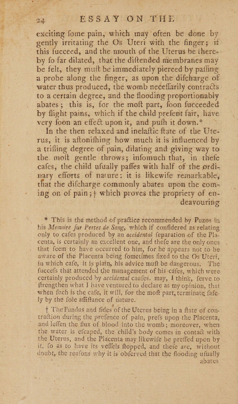 oe | (ORSSAT VON Hh: exciting fome pain, which may often be done by gently irritating the O's Ureri with the finger; if this fucceed, and the mouth of the Uterus be there- by fo far dilated, that the diftended membranes may be felt, they muft be intmediately pierced by pailing a probe along the finger, as upon the difcharge of water thus produced, the womb neceflarily contraCs to a certain degree, and the flooding proportionably abates; this is, for the moft part, foon fucceeded by flight pains, which if the child prefent fair, have very foon an effect upon it, and pufh it down. In the then relaxed and inelaftic ftate of the Ute- rus, it is aftonifhing how much it is influenced by a trifling degree of pain, dilating and giving way to the. moft gentle throws; infomuch that, in thefe cafes, the child ufuaily paffes with half of the ordi- nary efforts of nature: it is likewife remarkable, that the difcharge commonly abates upon the com- ng on of pain 7% vie proves the propriety of en- beloshora vty * This is the method of practice recommended by Piiss itt his Memoire fur Pertes de Sang, which if confidered as relating only to cafes produced by an accidental feparation of the Pla. centa, is certainly an excellent one, and thefe are the only ones that feem to have occurred to him, for he appears not to be aware of the Placenta being fometimes fixed to the Os Uteri, in which cafe, it is plain, his advice muft be dangerous. The fuccefs that attended the management of his cafes, which were certainly produced by accidental caafes, may, | think, ferve to ftrengthen what I have ventured to declare as my opinion, that when fitch ts the cafe, it will, for the moft part, terminate {afe- ly by the fole affiftance of nature. + TheFundus and fides ‘of the Uterus being in a ftate of con- traction during the prefence of pain, prefs upon the Placenta, and leffen the me of blood into the womb; moreover, when the water is efcaped, the child’s body comes in contact with the Uterus, and the Placenta may likewife be preffed upon by it, fo as to have its veffels flopped, and thefe are, without doubt, the reafons why it is obferved that the flooding ufually ae ~ abates