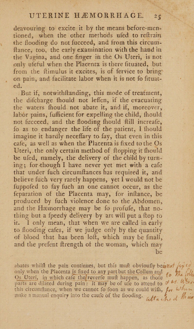 Mes Ma, : Re es VRS ‘ me ‘ oa “ UTERINE HEMORRHAGE. 25 deavouring to excite it by the means before-men- a tioned, when the other methods ufed to reftrain the flooding do not fucceed, and from this circum- ftance, too, the early examination with the hand in the Vagina, and one finger in the Os Uteri, is not only ufeful when the Placenta is there fituated, but from the ftimulus it excites, is of fervice to bring on pain, and facilitate labor when it is not fo fituat- ed. But if, notwithftanding, this made of treatment, the difcharge fhould not leffen, if the evacuating the waters fhould. not abate it, and if, moreover, | labor pains, fufficient for expelling the child, fhould not fucceed, and the flooding fhould ftill increafe, fo as to endanger the life of the patient, 1 fhould imagine it hardly neceflary to fay, that even in this cafe, as well as when the Placenta is fixed to the Os Uteri, the only certain method of {topping it fhould be ufed, namely, the delivery of the child by turn- Ing; for - though I have never yet met with a cafe that under fuch circumftances has required it, and believe fuch very rarely happens, yet 1 would not be fuppofed to fay fuch an one cannot occur, as the feparation of the Placenta may, for inftance, be produced by fuch violence done to the Abdomen, and the Hemorrhage may be fo profufe, that no- thing but a fpeedy delivery by art will put a {top to it. I only mean, that when we are called in early to flooding cafes, if we judge only by the quantity of blood that has been loft, which may be fimali, and the prefent ftrength of the woman, which may : be abates whilft the pain continues, but this muft obvioufly ape ba 24 | (A jFG Os Uteri, in which cafe fe the reverfe 1 mutt happen, “as thofe fo ates parts are dilated during pain: it may be of ufe to attend to ¥ *% 4% this circumftance, when we cannot fo foon as we could with, fay &amp; pee make a manual enquiry into the caufe of the flooding. : Dee : qUHy fe of BY pet aA bh ua