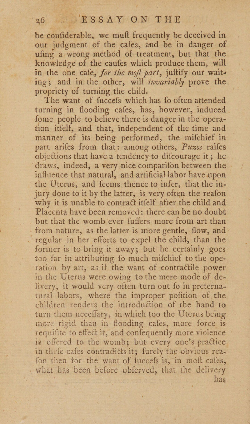 { 90: ae BSS AY OM THB 2: be confiderable, we muft frequently be deceived in our judgment of the cafes, and be in danger of ufing a wrong method of treatment, but that the knowledge of the caufes which produce them, will in the one cafe, for the moft part, jultify our wait- ing; and in the other, will invariably prove the — propriety of turning the child. The want of fuccefs which has fo often attended turning in flooding cafes, has, however, induced. fome people to believe there is danger in the opera- tion itfelf, and that, independent of the time and manner of its being performed, the mifchief in part arifes from that: among others, Puzos raifes objections that havea tendency to difcourage it; he | draws, indeed, a very nice comparifon between the : influence that natural, and artificial labor have upon the Uterus, and feems thence to infer, that the in- jury done to it by the latter, is very often the reafon why it is unable to contract itfelf after the child and Placenta have been removed: there can be no doubt but that the womb ever fuffers more from art than - from nature, as the latter is more gentle, flow, and: . regular in her efforts to expel the child, than the former is to bring it away; but he certainly goes too far in attributing fo much mifchief to the ope- ration by art, as if the want of contractile power in the Uterus were owing tothe mere mode of de- livery, it would very often turn out fo in preterna- tural labors, where the improper pofition of the children renders the introduction of the hand to turn them neceflary, in which too the Uterus being more rigid than in flooding cafes, more force is —requifite to effect it, and confequently more violence is offered to the womb; but every one’s practice in thele cafes contradicts it; furely the obvious rea- fon then for the want of fuccefs is, in molt cafes, . what has 'béen before obferved, that. the delivery | has  ;