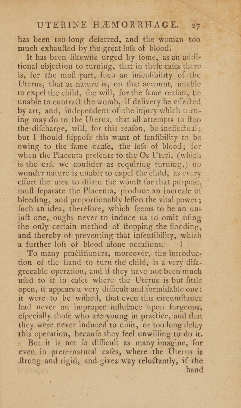much exhaufted by the great lofs of blood. It has been:likewife urged by fome, as an addi- tional objection to turning, that in thefe cafes there Uterus, that as nature is, on that account, unable to expel the child, fhe will, ‘for the fame reatbie be by art, and, independent of the injury which turn- ing may do to the Uterus, that all attempts to {top thedifcharge, will, for this reafon, be ineffectual; but I fhould fuppofe this want of fenfibility to be _ owing to the fame caufe, the lofs of blood; for when the Placenta prefents to:the Os Uteri, (which is the cafe we confider as requiring turning,) no wonder nature is unable to expel the child, as every effort fhe ufes to dilate. the womb for that purpofe, muft feparate the Placenta, produce an increale of bleeding, and proportionably leflen the vital power; fuch an idea, theréfore, which feems to be an un- juft one, ought never to induce us to omit ufing ‘the only certain method of ftopping the flooding, and thereby of preventing that infenfibilicy,, which a further lofs of blood alone occafions:: | To many practitioners, moreover, the introduc- tion of the hand to turn the child, is a very difa- greeable operation, and if they have not been much ufed to it in cafes where the Uterus is but little open, it appears a very difficult:and formidable one: it were to be withed, that even this circumftance had never an improper influence upon furgeons, efpecially thofe who ate young in practice, and that they were never induced to omit, or too long delay this operation, becaufe they feel unwilling to do it. But it is not fo difficult as many imagine, for even in preternatural cafes, where the Uterus is nee and rigid, and gives way reluctantly, if the hand Pea ae Pine Bre, rat Vie, pall opty aod hae op