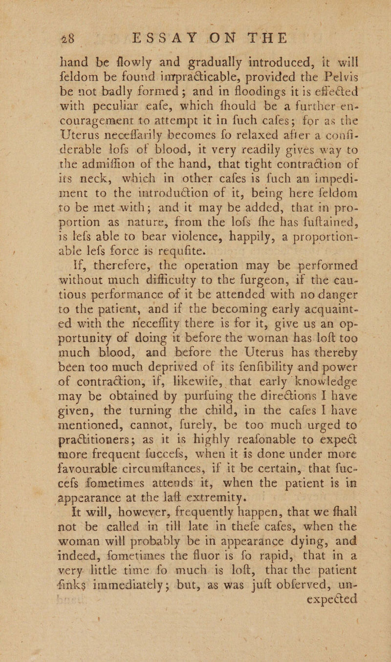 Se CR STAY of Dae hand be flowly and gradually introduced, it will feldom be found inypracticable, provided the Pelvis be not badly formed; and in floodings it is effe@ed with peculiar eafe, which fhould be a further-en- couragement to attempt it in fuch cafes; for as the Uterus neceflarily becomes fo relaxed after a confi- derable lofs of blood, it very readily gives way to the admifhion of the hand, that tight contraction of its meck, which in other cafes is fuch an impedi- ment to the mtroduction of it, being here feldom to be met-with; and it may be added, that im pro- portion as nature, from the lofs the has fuftained, is lefs able to bear violence, happily, a proportion- able lefs force is requfite. If, therefore, the operation may be performed — without much difficulty to the furgeon, if the cau- tious performance of it be attended with no danger to the patient, and if the becoming early acquaint- ed with the neceflity there is for it, give us an op- portunity of doing it before the woman has loft too much blood, and before the Uterus has thereby been too much deprived of its fenfibility and power of contraction, if, likewife, that early knowledge may be obtained by purfuing the directions I have given, the turning the child, in the cafes I have mentioned, cannot, furely, be too much urged to’ practitioners ; as it is highly reafonable to expect more frequent fuccefs, when it is done under more favourable circumftances, if it be certain, that fuc- cefs fometimes attends it, when the patient is in appearance at the laft extremity. . It will, however, frequently happen, that we fhall not be eiieil in till late in thefe cafes, when the woman will probably be in appearance dying, and indeed, fometimes the fluor is fo rapid, that in a very little time fo much. ts loft, thar the patient ils immediately; but, as was jut obferved, un- expected ' f {
