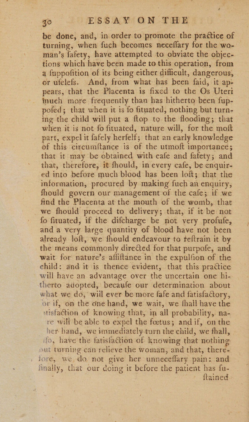 g . ESSAY(ON THE be done, and, in nudes to promote the practice of turning, when fuch becomes neceflary for the wo- man’s fafety, have attempted to obviate the objec- tions which have been made to this operation, from _a fuppofition of its being either difficult, dangerous, or ufelefs. And, from what has been faid, it ap- pears, that the Placenta is fixed to the Os Uteri much more frequently than has hitherto been fup- pofed ; that when it is fo fituated, nothing but turn- ing the child will put a ftop to the flooding; that when it is not fo fituated, nature will, for the moft part, expel it fafely herfelf; that an early knowledge of this circumftance is of the utmoft importance; that it may be obtained with eafe and fafety; and that, therefore, it fhould, in every cafe, be enquir- ed into before much blood has been loft; that the information, procured by making fuch an enquiry, fhould govern our management of the cafe; if we find the Placenta at the mouth of the womb, that we fhould proceed to delivery; that, if it be not fo fituated, if the difcharge be not very profufe, and a very large quantity of blood have not been already loft, we fhould endeavour to teftrain it by the means. commonly directed for that purpofe, and wait for nature’s afliftance in the expulfion of the child: and it is thence evident, that this practice will have an advantage over the uncertain one hi- therto adopted, becaufe our determination about what we do,’ wiil ever be more fafe and fatisfactory, or fies on the one hand, we wait, we fhall have the isfadtion of | knowing that, in all probability, na- re will be able to expel the foetus; andif, on the her hand, we stated eel turn the child, we fhall, ifo, have the fatistaction of knowing that nothing out turning can relieve the woman, and that, there- jore, we do, not give her unneceflary pain: and finally, that our doing it before the patient has fu- | {tained