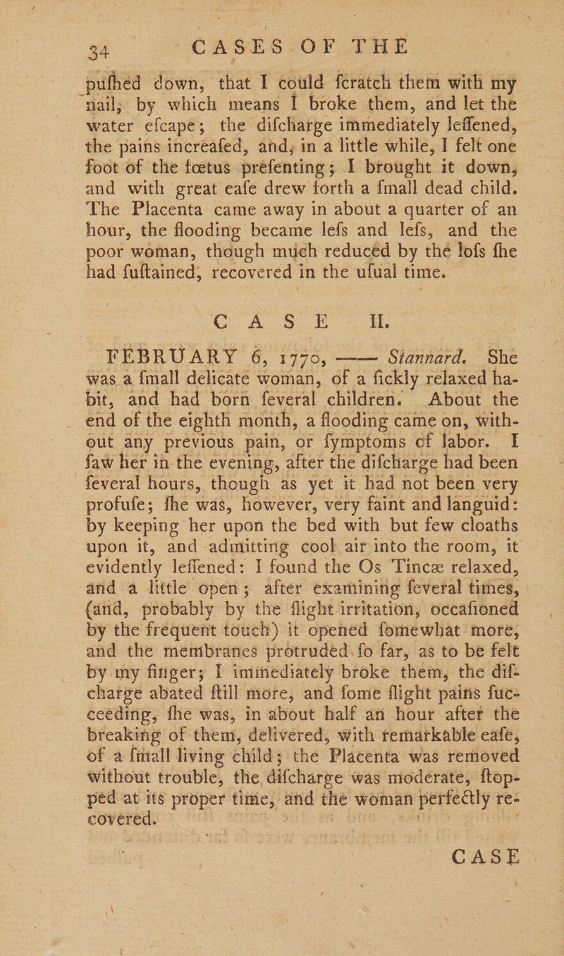 ae CASES: OF THE puthed down, that I could feratch them with: my nail; by which means I broke them, and let the water efcape; the difcharge immediately Icflened, the pains increafed, and; in a little while, I felt one foot of the foetus prefenting ; I brought it down, and with great eafe drew forth a {mall dead child. The Placenta came away in about a quarter of an > hour, the flooding became lefs and lefs, and the poor woman, though much reduced by the lofs the had fultained; recovered 1 in the ufual time. CASE IL. FEBRUARY 6, 1770, Siannard. She was a {mall delicate woman, of a fickly relaxed ha- bit, and had born feveral children. About the  out any previous pain, or fymptoms of labor. I faw her in the evening, after the difcharge had been feveral hours, though as yet it had not been very by keeping her upon the bed with but few cloaths upon it, and admitting cool air into the room, it evidently leflened: I found the Os Tincz relaxed, and a little open; after examining feveral times, | (and, probably by the flight irritation, occafioned by the frequent touch) it opened fomewhat more, and the membranes drétruded. fo far, as to be felt by my finger; I immediately broke them, the dif- ceeding, fhe was, in about half an hour after the breaking of them, delivered, with remarkable cafe, of a ftiall living child; the ‘Placenta was removed Without trouble, the, difcharge was moderate, ftop- CASE.