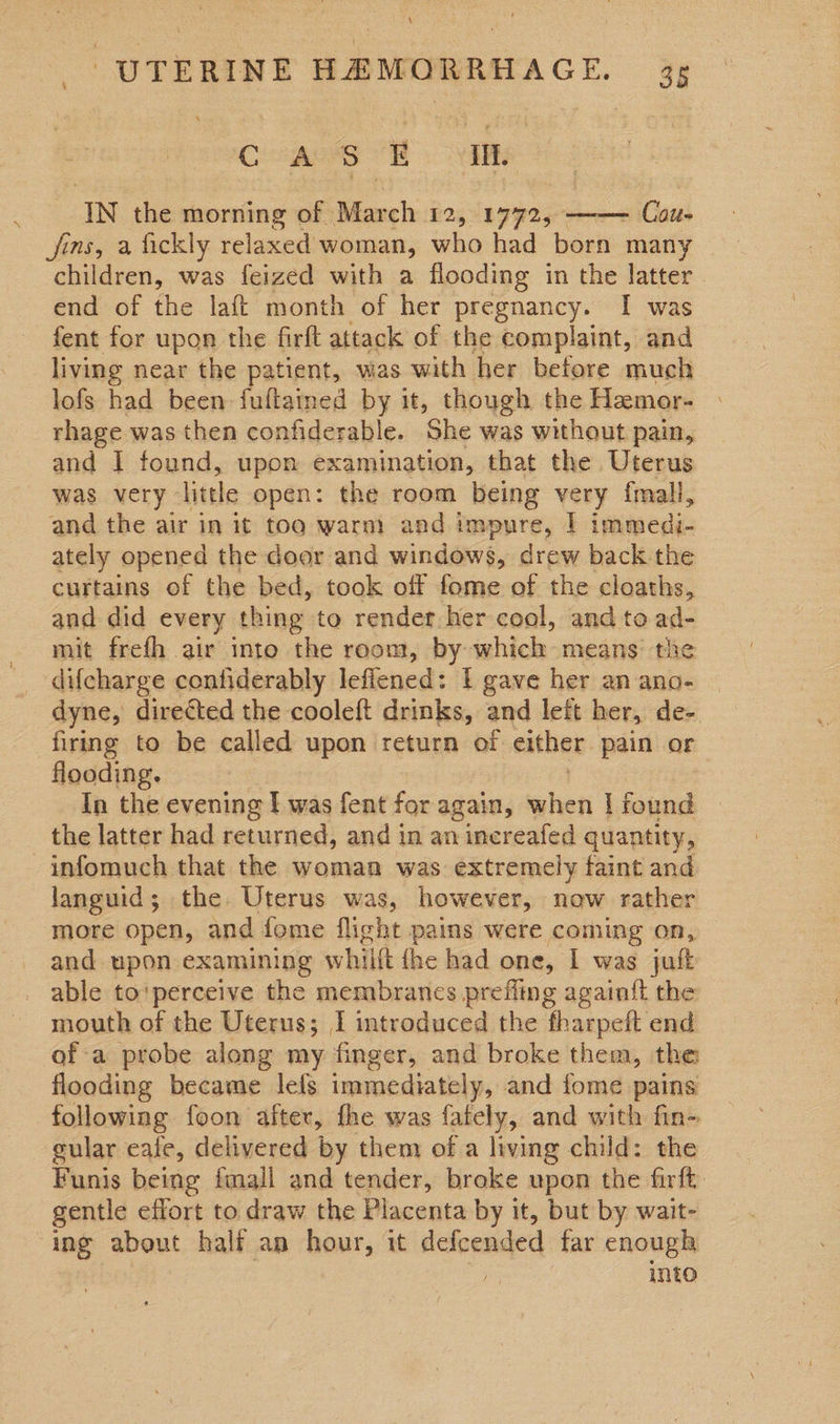 = \ IN the morning of. March 12% sone ——— Cotte fins, a fickly relaxed woman, who had born many children, was feized with a flooding in the latter. end of the laft month of her pregnancy. I was fent for upon the firft attack of the complaint, and living near the patient, was with her before much lofs had been fuftained by it, though the Hamor- rhage was then confiderable. ‘She was without pain, and I found, upon examination, that the Uterus was very little open: the room being very fmall, and the air in it too warm) and impure, | immedi- ately opened the door and windows, drew back the curtains of the bed, took off fome of the cloaths, and did every thing to render her cool, and to ad- mit frefh air inte the reom, by which means the  dyne, directed the cooleft drinks, and left her, de- firing to be called upon return of either pain or flooding. In the evening f was fent for again, heen | fiend the latter had returned, and in an increafed quantity, languid; the Uterus was, however, now rather more open, and fome flight pains were coming on, and upon examining whiift {he had one, I was jut mouth of the Uterus; I introduced the fharpeft end of a probe along my finger, and broke them, the flooding became lefs immediately, and fome pains following foon after, fhe was fately, and with fin- gular eale, delivered by them of a living child: the Funis being fmall and tender, broke upon the firft gentle effort to draw the Placenta by it, but by wait- ing about half an hour, it defcended far enough | into