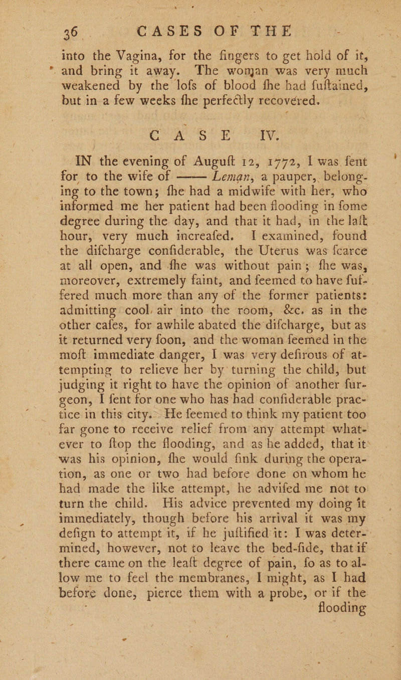into the Vagina, | for the fingers to get hold of it, weakened by the lofs of blood fhe had fuftained, but in a few weeks fhe perfectly recovered. COR SOR ay IN the evening of Auguft 12, 1772, 1 was fent for to the wife of —— Leman, a pauper,. belong- ing to the town; fhe had a midwife with her, who informed me her patient had been flooding in fome hour, very much increafed. I examined, found the difcharge confiderable, the Uterus was fcarce at all open, and fhe was without pain; fhe was, moreover, extremely faint, and feemed to have ful- | fered much more than any of the former patients: admitting cool. air into the room, &amp;c. as in the other cafes, for awhile abated the difcharge, but as it returned very foon, and the woman feemed in the tempting to relieve her by turning the child, but judging it right to have the opinion of another fur- geon, I fent for one who has had confiderable prac- tice in this city... He feemed to think my patient too ever to ftop the flooding, and as he added, that it was his opinion, fhe would fink during the opera- tion, as one or two had before done on whom he had made the like attempt, he advifed me not to turn the child. His advice prevented my doing it immediately, though before his arrival it was my defign to attempt it, if he juftified it: I was deter-. mined, however, not to leave the bed-fide, that if there came on the leaft degree of pain, fo as to al- low me to feel the membranes, I might, as I had flooding