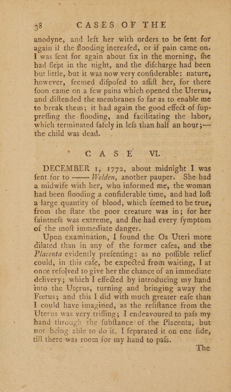 8 2 CASES OF TALE anodyne, and left her with orders to be fent for again it the flooding increafed, or if pain came on. I was fent for again about fix in the morning, fhe had flept in the night, and the difcharge had been but little, but it was now very confiderable: nature, however, feemed difpoled to: atfhit her, for there foon came on a few pains which opened the Uterus, to break them; it had again the good effect of fup- prefling the flooding, and facilitating the labor, which terminated fafely in lefs than half an hour; — the child was dead. | “ CiA Ss Eos DECEMBER 1, 1772, about midnight I was fent for to - Welden, another pauper. She-had a midwife with her, who informed me, the woman had been flooding a confiderable time, and had loft _alarge quantity of blood; which feemed to be true, from the flate the poor creature was in; for her faintnels was extreme, and fhe had every fymptom of the moft immediate danger. Upon examination, I found the Os Uteri more dilated than in any of tHe former cafes, and the | Placenta evidently prefenting: as no pofhible relief _ could, in this cafe, be expected from waiting, I at once refolved to give her the chance of an immediate delivery; which I effeéted by introducing. my hand into the Uterus, turning and bringing away the Foetus; and this I did with much greater eafe than I could have imagined, as the refiftance from the Uterus was very trifling; I endeavoured to pafs my hand through the fubftance’ of the Placenta, but not being able to do it, I feparated it on one fide, till there was room for my hand to pafs. —  The