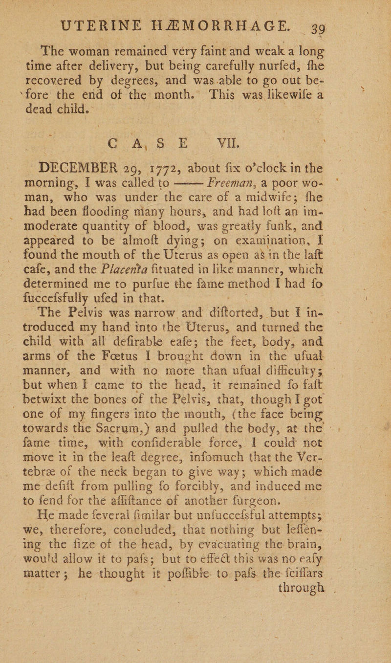 The woman remained very faint and weak a ‘long time after delivery, but being carefully nurfed, fhe recovered by degrees, and was.able to go out be- ‘fore the end of the month. This was. likewile a dead child. : 3 | ao. ie a Vil. - DECEMBER 209, 1772, about fix o’clock in the morning, I was called to Freeman, a poor wo- man, who was under the care of a midwife; fhe _ had been flooding many hours, and had loft an im- moderate quantity of blood, was greatly funk, and appeared to be almoft dying ; on examination, I found the mouth of the Uterus as open as in the laft cafe, and the Placenta fituated in like manner, which determined me to purfue the fame method I had fo fuccefsfully ufed in that. The Pelvis was narrow and diftorted, but f in- troduced my hand into the Uterus, and turned the child with all defirable cafe; the feet, body, and arms of the Foetus I brought down in the ufual manner, and with no more than ufual difficulty; — but when I came to the head, it remained fo faft _ betwixt the bones of the Pelvis, that, though I got one of my fingers into the mouth, (the face being  fame time, with confiderable force, I could not - Move it in the leaft degree, infomuch that the Ver- tebrz of the neck began to give way; which madé me defift from pulling fo forcibly, and induced me to fend for the affiftance of another furgeon. _ He made feveral fimilar but unfuccefsful attempts; we, therefore, concluded, that nothing but leffen- ing the fize of the head, by evacuating the brain, would allow it to pafs; but to effect this was no ealy matter 7 he thought it pollibic to pafs. the fciflars | | 2 through |
